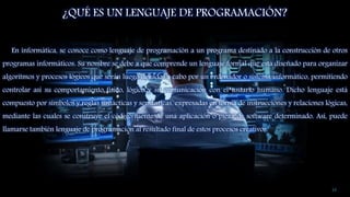 ¿QUÉ ES UN LENGUAJE DE PROGRAMACIÓN?
En informática, se conoce como lenguaje de programación a un programa destinado a la construcción de otros
programas informáticos. Su nombre se debe a que comprende un lenguaje formal que está diseñado para organizar
algoritmos y procesos lógicos que serán luego llevados a cabo por un ordenador o sistema informático, permitiendo
controlar así su comportamiento físico, lógico y su comunicación con el usuario humano. Dicho lenguaje está
compuesto por símbolos y reglas sintácticas y semánticas, expresadas en forma de instrucciones y relaciones lógicas,
mediante las cuales se construye el código fuente de una aplicación o pieza de software determinado. Así, puede
llamarse también lenguaje de programación al resultado final de estos procesos creativos.
14
 