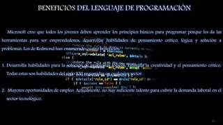 BENEFICIOS DEL LENGUAJE DE PROGRAMACIÓN
Microsoft cree que todos los jóvenes deben aprender los principios básicos para programar porque les da las
herramientas para ser emprendedores, desarrollar habilidades de pensamiento crítico, lógica y solución a
problemas. Los de Redmond han enumerado cuatro beneficios:
1. Desarrolla habilidades para la solución de problemas lógicos. Estimula la creatividad y el pensamiento crítico.
Todas estas son habilidades del siglo XXI requeridas en cualquier sector.
2. Mayores oportunidades de empleo. Actualmente, no hay suficiente talento para cubrir la demanda laboral en el
sector tecnológico.
15
 