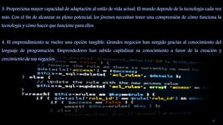 3. Proporciona mayor capacidad de adaptación al estilo de vida actual. El mundo depende de la tecnología cada vez
más. Con el fin de alcanzar su pleno potencial, los jóvenes necesitan tener una comprensión de cómo funciona la
tecnología y cómo hacer que funcione para ellos.
4. El emprendimiento se vuelve una opción tangible. Grandes negocios han surgido gracias al conocimiento del
lenguaje de programación. Emprendedores han sabido capitalizar su conocimiento a favor de la creación y
crecimiento de sus negocios.
16
 