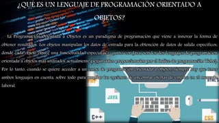 ¿QUÉ ES UN LENGUAJE DE PROGRAMACIÓN ORIENTADO A
OBJETOS?
La Programación Orientada a Objetos es un paradigma de programación que viene a innovar la forma de
obtener resultados. Los objetos manipulan los datos de entrada para la obtención de datos de salida específicos,
donde cada objeto ofrece una funcionalidad especial. C++ junto con Java, son los dos lenguajes de programación
orientada a objetos más utilizados actualmente (según datos proporcionados por el índice de programación Tiobe).
Por lo tanto, cuando se quiere acceder a un curso de programación orientada a objetos, siempre hay que tener
ambos lenguajes en cuenta, sobre todo para ampliar las opciones de encontrar ofertas de empleo en el mercado
laboral.
17
 