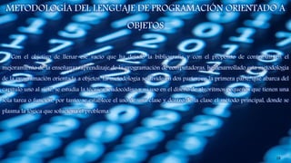METODOLOGÍA DEL LENGUAJE DE PROGRAMACIÓN ORIENTADO A
OBJETOS
Con el objetivo de llenar ese vacío que ha dejado la bibliografía y con el propósito de contribuir en el
mejoramiento de la enseñanza-aprendizaje de la programación de computadoras, he desarrollado esta metodología
de la programación orientada a objetos. La metodología se divide en dos partes; en la primera parte, que abarca del
capítulo uno al siete, se estudia la técnica seudocódigo y su uso en el diseño de algoritmos pequeños que tienen una
sola tarea o función, por tanto, se establece el uso de una clase y dentro de la clase el método principal, donde se
plasma la lógica que soluciona el problema.
18
 