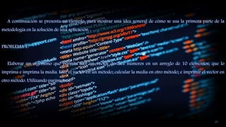 A continuación se presenta un ejemplo, para mostrar una idea general de cómo se usa la primera parte de la
metodología en la solución de una aplicación.
PROBLEMA 1:
Elaborar un algoritmo que permita leer un vector de diez números en un arreglo de 10 elementos; que lo
imprima e imprima la media. Leer el vector en un método; calcular la media en otro método; e imprimir el vector en
otro método. Utilizando parámetros.
20
 