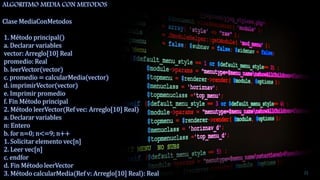 ALGORITMO MEDIA CON METODOS
Clase MediaConMetodos
1. Método principal()
a. Declarar variables
vector: Arreglo[10] Real
promedio: Real
b. leerVector(vector)
c. promedio = calcularMedia(vector)
d. imprimirVector(vector)
e. Imprimir promedio
f. Fin Método principal
2. Método leerVector(Ref vec: Arreglo[10] Real)
a. Declarar variables
n: Entero
b. for n=0; n<=9; n++
1. Solicitar elemento vec[n]
2. Leer vec[n]
c. endfor
d. Fin Método leerVector
3. Método calcularMedia(Ref v: Arreglo[10] Real): Real 21
 