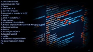 a. Declarar variables
sumatoria, prom: Real
i: Entero
b. sumatoria = 0
c. for i=0; i<=9; i++
1. sumatoria = sumatoria + v[i]
d. endfor
e. prom = sumatoria / i
f. return prom
g. Fin Método calcularMedia
4. Método imprimirVector(Ref vect: Arreglo[10] Real)
a. Declarar variables
x: Entero
b. for x=0; x<=9; x++
1. Imprimir vect[x]
c. endfor
d. Fin Método imprimirVector
Fin Clase MediaConMetodos
Fin
22
 