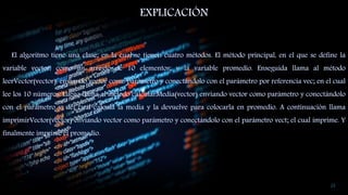 EXPLICACIÓN
El algoritmo tiene una clase; en la cual se tienen cuatro métodos. El método principal, en el que se define la
variable vector, como un arreglo de 10 elementos; y la variable promedio. Enseguida llama al método
leerVector(vector), enviando vector como parámetro y conectándolo con el parámetro por referencia vec; en el cual
lee los 10 números. Luego llama al método calcularMedia(vector) enviando vector como parámetro y conectándolo
con el parámetro v; del cual calcula la media y la devuelve para colocarla en promedio. A continuación llama
imprimirVector(vector) enviando vector como parámetro y conectándolo con el parámetro vect; el cual imprime. Y
finalmente imprime el promedio.
23
 