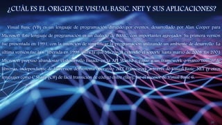 ¿CUÁL ES EL ORIGEN DE VISUAL BASIC. NET Y SUS APLICACIONES?
Visual Basic (VB) es un lenguaje de programación dirigido por eventos, desarrollado por Alan Cooper para
Microsoft. Este lenguaje de programación es un dialecto de BASIC, con importantes agregados. Su primera versión
fue presentada en 1991, con la intención de simplificar la programación utilizando un ambiente de desarrollo. La
última versión fue la 6, liberada en 1998, para la que Microsoft extendió el soporte hasta marzo de 2008. En 2001
Microsoft propuso abandonar el desarrollo basado en la API Win32 y pasar a un framework o marco común de
librerías, independiente de la versión del sistema operativo .NET Framework, a través de Visual Basic .NET (y otros
lenguajes como C Sharp (C#) de fácil transición de código entre ellos); fue el sucesor de Visual Basic 6.
24
 