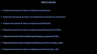 26
BIBLIOGRAFÍA
 Wikipedia. Recuperado de: https://es.wikipedia.org/wiki/Sistema
 Significados. Recuperado de: https://www.significados.com/sistema-de-informacion/
 Wikipedia. Recuperado de: https://es.wikipedia.org/wiki/Interfaz
 Wikipedia. Recuperado de: https://es.wikipedia.org/wiki/Programaci%C3%B3n
 Wikipedia.Recuperadode:https://es.wikipedia.org/wiki/Lenguaje_de_programaci%C3%B3n
 Wikipedia.Recuperadode:https://es.wikipedia.org/wiki/Programaci%C3%B3n_orientada_a_objetos
 Wikipedia. Recuperado de: https://es.wikipedia.org/wiki/Visual_Basic_.NET
 