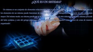 ¿QUÉ ES UN SISTEMA?
Un sistema es un conjunto de elementos relacionados entre sí que funciona como un todo. Si bien cada uno de
los elementos de un sistema puede funcionar de manera independiente, siempre formará parte de una estructura
mayor. Del mismo modo, un sistema puede ser, a su vez, un componente de otro sistema. La palabra sistema procede
del latín systēma, y este del griego σύστημα (systema), identificado en español como “unión de cosas de manera
organizada”.
3
 