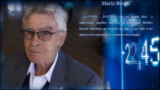 Mario Bunge
(21/9/1919 – 24/02/2020) Fue un filósofo, físico y
epistemólogo argentino que creo un pensamiento filosófico
llamado sistemismo que propone que todo lo que existe es un
sistemaouncomponentedeunsistemamáscomplejo.
4
 