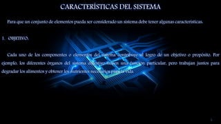 CARACTERÍSTICAS DEL SISTEMA
Para que un conjunto de elementos pueda ser considerado un sistema debe tener algunas características:
1. OBJETIVO:
Cada uno de los componentes o elementos del sistema contribuye al logro de un objetivo o propósito. Por
ejemplo, los diferentes órganos del sistema digestivo tienen una función particular, pero trabajan juntos para
degradar los alimentos y obtener los nutrientes necesarios para la vida.
5
 