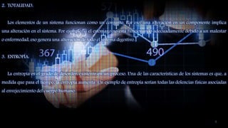 2. TOTALIDAD:
Los elementos de un sistema funcionan como un conjunto. Por eso, una alteración en un componente implica
una alteración en el sistema. Por ejemplo, si el estómago no está funcionando adecuadamente debido a un malestar
o enfermedad, eso genera una alteración de todo el sistema digestivo.
3. ENTROPÍA:
La entropía es el grado de desorden existente en un proceso. Una de las características de los sistemas es que, a
medida que pasa el tiempo, la entropía aumenta. Un ejemplo de entropía serían todas las dolencias físicas asociadas
al envejecimiento del cuerpo humano.
6
 