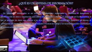 ¿QUÉ ES UN SISTEMA DE INFORMACIÓN?
Un sistema de información es un conjunto de elementos organizados y orientados al tratamiento y
administración de datos e información para cubrir una necesidad u objetivo. Se caracteriza por la eficiencia en la
que se procesan los datos con relación a un área en específico. Los elementos que componen un sistema de
información son las personas, los datos, las actividades o técnicas de trabajo y los recursos materiales informáticos o
de comunicación en general.
8
 