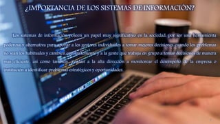 ¿IMPORTANCIA DE LOS SISTEMAS DE INFORMACIÓN?
Los sistemas de información poseen un papel muy significativo en la sociedad, por ser una herramienta
poderosa y alternativa para apoyar a los gestores individuales a tomar mejores decisiones cuando los problemas
no sean los habituales y cambien constantemente y a la gente que trabaja en grupo a tomar decisiones de manera
más eficiente, así como también, ayudan a la alta dirección a monitorear el desempeño de la empresa o
institución a identificar problemas estratégicos y oportunidades.
9
 
