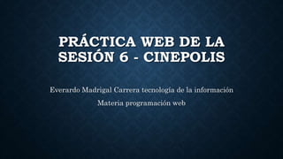 PRÁCTICA WEB DE LA
SESIÓN 6 - CINEPOLIS
Everardo Madrigal Carrera tecnología de la información
Materia programación web
 