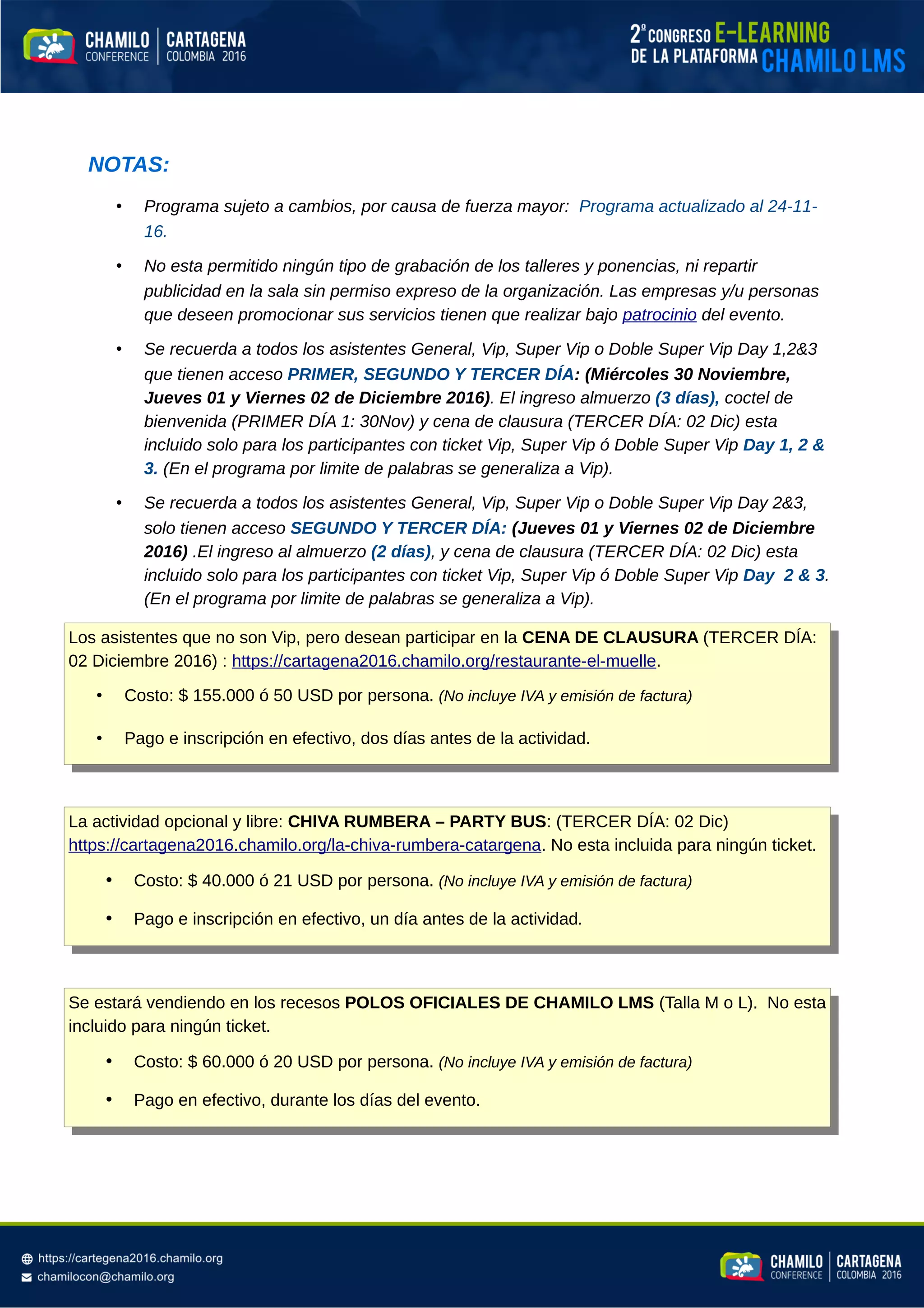 NOTAS:
• Programa sujeto a cambios, por causa de fuerza mayor: Programa actualizado al 24-11-
16.
• No esta permitido ningún tipo de grabación de los talleres y ponencias, ni repartir
publicidad en la sala sin permiso expreso de la organización. Las empresas y/u personas
que deseen promocionar sus servicios tienen que realizar bajo patrocinio del evento.
• Se recuerda a todos los asistentes General, Vip, Super Vip o Doble Super Vip Day 1,2&3
que tienen acceso PRIMER, SEGUNDO Y TERCER DÍA: (Miércoles 30 Noviembre,
Jueves 01 y Viernes 02 de Diciembre 2016). El ingreso almuerzo (3 días), coctel de
bienvenida (PRIMER DÍA 1: 30Nov) y cena de clausura (TERCER DÍA: 02 Dic) esta
incluido solo para los participantes con ticket Vip, Super Vip ó Doble Super Vip Day 1, 2 &
3. (En el programa por limite de palabras se generaliza a Vip).
• Se recuerda a todos los asistentes General, Vip, Super Vip o Doble Super Vip Day 2&3,
solo tienen acceso SEGUNDO Y TERCER DÍA: (Jueves 01 y Viernes 02 de Diciembre
2016) .El ingreso al almuerzo (2 días), y cena de clausura (TERCER DÍA: 02 Dic) esta
incluido solo para los participantes con ticket Vip, Super Vip ó Doble Super Vip Day 2 & 3.
(En el programa por limite de palabras se generaliza a Vip).
Los asistentes que no son Vip, pero desean participar en la CENA DE CLAUSURA (TERCER DÍA:
02 Diciembre 2016) : https://cartagena2016.chamilo.org/restaurante-el-muelle.
• Costo: $ 155.000 ó 50 USD por persona. (No incluye IVA y emisión de factura)
• Pago e inscripción en efectivo, dos días antes de la actividad.
La actividad opcional y libre: CHIVA RUMBERA – PARTY BUS: (TERCER DÍA: 02 Dic)
https://cartagena2016.chamilo.org/la-chiva-rumbera-catargena. No esta incluida para ningún ticket.
• Costo: $ 40.000 ó 21 USD por persona. (No incluye IVA y emisión de factura)
• Pago e inscripción en efectivo, un día antes de la actividad.
Se estará vendiendo en los recesos POLOS OFICIALES DE CHAMILO LMS (Talla M o L). No esta
incluido para ningún ticket.
• Costo: $ 60.000 ó 20 USD por persona. (No incluye IVA y emisión de factura)
• Pago en efectivo, durante los días del evento.
 