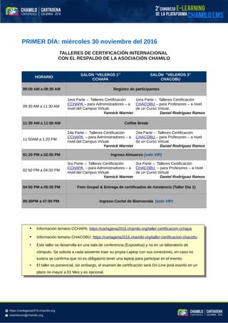 PRIMER DÍA: miércoles 30 noviembre del 2016
TALLERES DE CERTIFICACIÓN INTERNACIONAL
CON EL RESPALDO DE LA ASOCIACIÓN CHAMILO
HORARIO
SALÓN “VELEROS 1”
CCHAPA
SALÓN “VELEROS 3”
CHACOBU
09:00 AM a 09:30 AM Registro de participantes
09:30 AM a 11:30 AM
1era Parte – Talleres Certificación
CCHAPA – para Administradores – a
nivel del Campus Virtual.
Yannick Warnier
1era Parte – Talleres Certificación
CHACOBU – para Profesores – a nivel
de un Curso Virtual.
Daniel Rodríguez Ramos
11:30 AM a 11:50 AM Coffee Break
11:50AM a 1:20 PM.
2da Parte – Talleres Certificación
CCHAPA – para Administradores – a
nivel del Campus Virtual.
Yannick Warnier
2da Parte – Talleres Certificación
CHACOBU – para Profesores – a nivel
de un Curso Virtual.
Daniel Rodríguez Ramos
01:20 PM a 02:50 PM Ingreso Almuerzo (solo VIP)
02:50 PM a 04:50 PM
3ra Parte – Talleres Certificación
CCHAPA – para Administradores – a
nivel del Campus Virtual.
Yannick Warnier
3ra Parte – Talleres Certificación
CHACOBU – para Profesores – a nivel
de un Curso Virtual.
Daniel Rodríguez Ramos
04:50 PM a 05:30 PM Foto Grupal & Entrega de certificados de Asistencia (Taller Día 1)
05:30PM a 07:00 PM Ingreso Coctel de Bienvenida (solo VIP)
• Información temario CCHAPA: https://cartagena2016.chamilo.org/taller-certificacion-cchapa
• Información temario CHACOBU: https://cartagena2016.chamilo.org/taller-certificacion-chacobu
• Este taller se desarrolla en una sala de conferencia (Expositiva) y no en un laboratorio de
cómputo. Se solicita a cada asistente traer su propia Laptop con sus conectores, en caso no
tuviera se confirma que no es obligatorio tener una laptop para participar en el evento.
• El taller es presencial, sin embargo, el examen de certificación será On-Line post-evento en un
plazo no mayor a 01 Mes y es opcional.
 