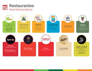 Restaurantes 
Área Metropolitana 
2x1 
Para compras presenciales 
a todas la mujeres 
Para los Hombres 
Domicilio gratis 
20% Descuento 
En toda la carta 
Cóctel de Bienvenida 
10% de descuento 
para grupos de mujeres 
Recibimiento 
Copa de vino 
Después de la comida 
obsequiamos 
un delicioso postre 
Coctel de Bienvenida 
Especial de la casa 
Show de Barman 
Ceviches de la carta a un 
precio especial 
Curso de Cocina 
Sólo para mujeres 
Happy Hour 
en Coctelería 
Ambientación musical 
Precios especiales en masajes 
y tratamientos 
Compra tu Botella de 
Tequila Jose Cuervo 
$80.000 
y tienes la posibilidad de 
convertirlo en 
8 Margaritas 
2x1 en Cocteles 
Desde las 7 pm. 
Bienvenida 
Copa de espumante 
20% de descuento en 
vinos y platos fuertes. 
Postre ó Frappe 
Gratis para todas 
Postre 
Gratis para todas 
 