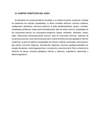 VI. CAMPOS TEMÁTICOS DEL AREA
Se abordarán los campos temáticos vinculados a la materia (mezclas, sustancias, métodos
de separación de mezclas, propiedades), el átomo (modelos atómicos, números cuánticos,
configuración electrónica, estructura atómica), la tabla periódica(Historia, grupos y familias,
propiedades periódicas), enlace químico(fundamentos, tipos de enlace químico, propiedades de
los compuestos iónicos), los compuestos inorgánicos (óxidos, anhídridos, hidróxidos, ácidos,
sales ),Reacciones químicas(ecuación química, tipos de reacciones químicas, balanceo de
ecuaciones químicas, otras reacciones químicas) corteza terrestre (procesos geológicos internos
y externos), la química orgánica (propiedades del carbono, cadenas carbonadas, hidrocarburos,
gas natural, funciones orgánicas, biomoléculas orgánicas), procesos geológicos(equilibrio de
energía del planeta, ciclos biogeoquímicos, composición y estructura de la Tierra, la teoría de la
tectónica de placas, procesos geológicos internos y externos), magnetismo, electricidad y
electromagnetismo.
 