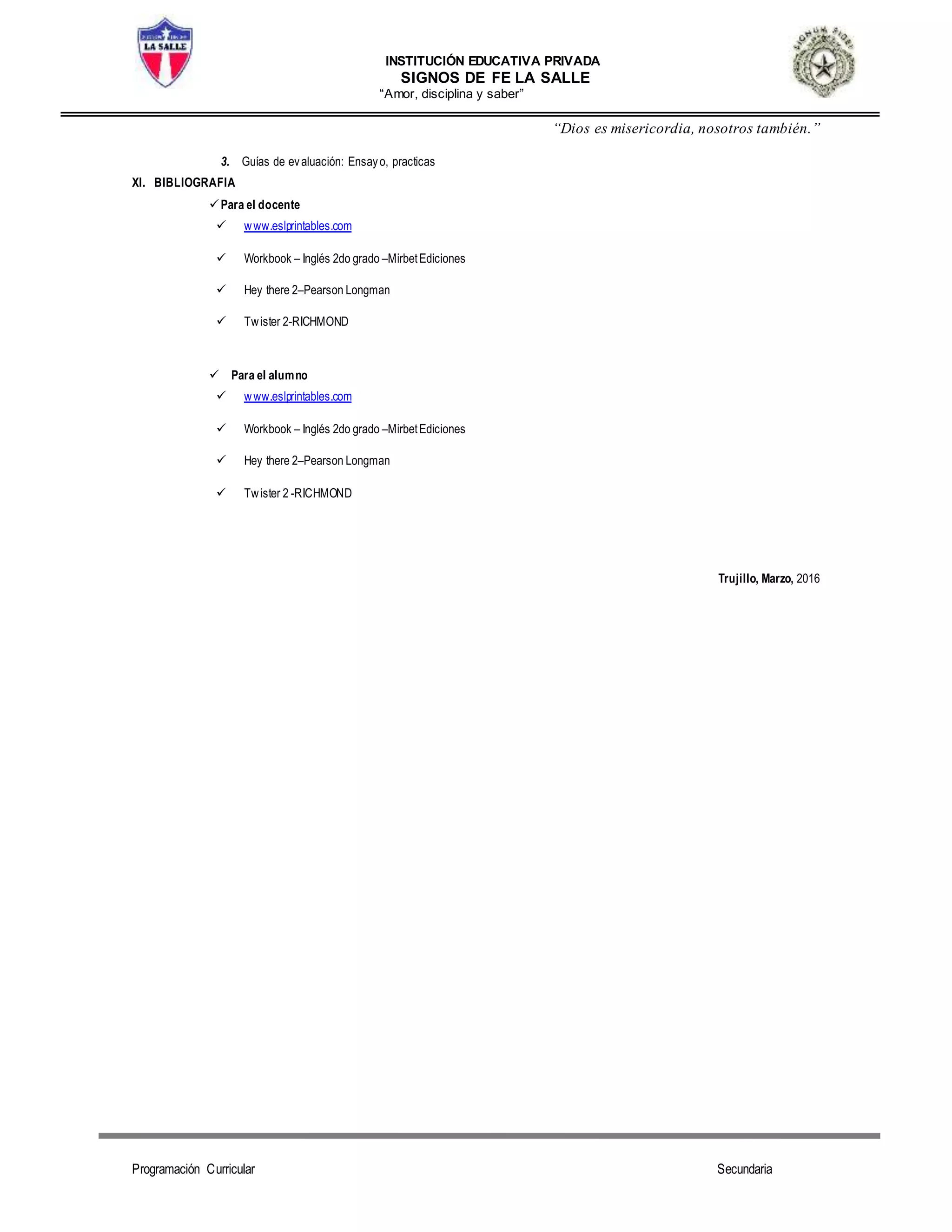 INSTITUCIÓN EDUCATIVA PRIVADA
SIGNOS DE FE LA SALLE
“Amor, disciplina y saber”
“Dios es misericordia, nosotros también.”
Programación Curricular Secundaria
3. Guías de evaluación: Ensayo, practicas
XI. BIBLIOGRAFIA
Para el docente
 www.eslprintables.com
 Workbook – Inglés 2do grado –MirbetEdiciones
 Hey there 2–Pearson Longman
 Twister 2-RICHMOND
 Para el alumno
 www.eslprintables.com
 Workbook – Inglés 2do grado –MirbetEdiciones
 Hey there 2–Pearson Longman
 Twister 2 -RICHMOND
Trujillo, Marzo, 2016
 