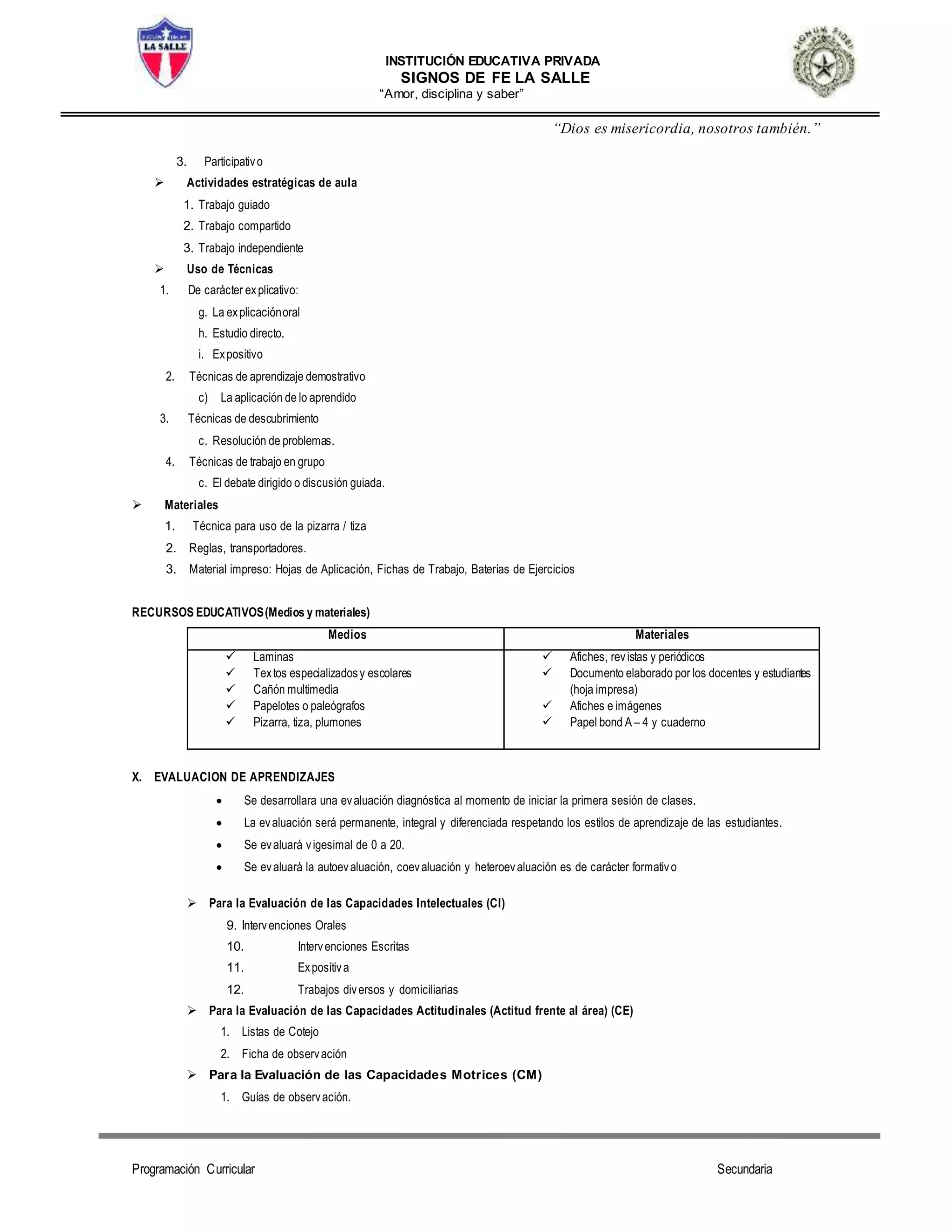 INSTITUCIÓN EDUCATIVA PRIVADA
SIGNOS DE FE LA SALLE
“Amor, disciplina y saber”
“Dios es misericordia, nosotros también.”
Programación Curricular Secundaria
3. Participativo
 Actividades estratégicas de aula
1. Trabajo guiado
2. Trabajo compartido
3. Trabajo independiente
 Uso de Técnicas
1. De carácter explicativo:
g. La explicaciónoral
h. Estudio directo.
i. Expositivo
2. Técnicas de aprendizaje demostrativo
c) La aplicación de lo aprendido
3. Técnicas de descubrimiento
c. Resolución de problemas.
4. Técnicas de trabajo en grupo
c. El debate dirigido o discusión guiada.
 Materiales
1. Técnica para uso de la pizarra / tiza
2. Reglas, transportadores.
3. Material impreso: Hojas de Aplicación, Fichas de Trabajo, Baterías de Ejercicios
RECURSOS EDUCATIVOS(Medios y materiales)
Medios Materiales
 Laminas
 Textos especializadosy escolares
 Cañón multimedia
 Papelotes o paleógrafos
 Pizarra, tiza, plumones
 Afiches, revistas y periódicos
 Documento elaborado por los docentes y estudiantes
(hoja impresa)
 Afiches e imágenes
 Papel bond A – 4 y cuaderno
X. EVALUACION DE APRENDIZAJES
 Se desarrollara una evaluación diagnóstica al momento de iniciar la primera sesión de clases.
 La evaluación será permanente, integral y diferenciada respetando los estilos de aprendizaje de las estudiantes.
 Se evaluará vigesimal de 0 a 20.
 Se evaluará la autoevaluación, coevaluación y heteroevaluación es de carácter formativo
 Para la Evaluación de las Capacidades Intelectuales (CI)
9. Intervenciones Orales
10. Intervenciones Escritas
11. Expositiva
12. Trabajos diversos y domiciliarias
 Para la Evaluación de las Capacidades Actitudinales (Actitud frente al área) (CE)
1. Listas de Cotejo
2. Ficha de observación
 Para la Evaluación de las Capacidades Motrices (CM)
1. Guías de observación.
 