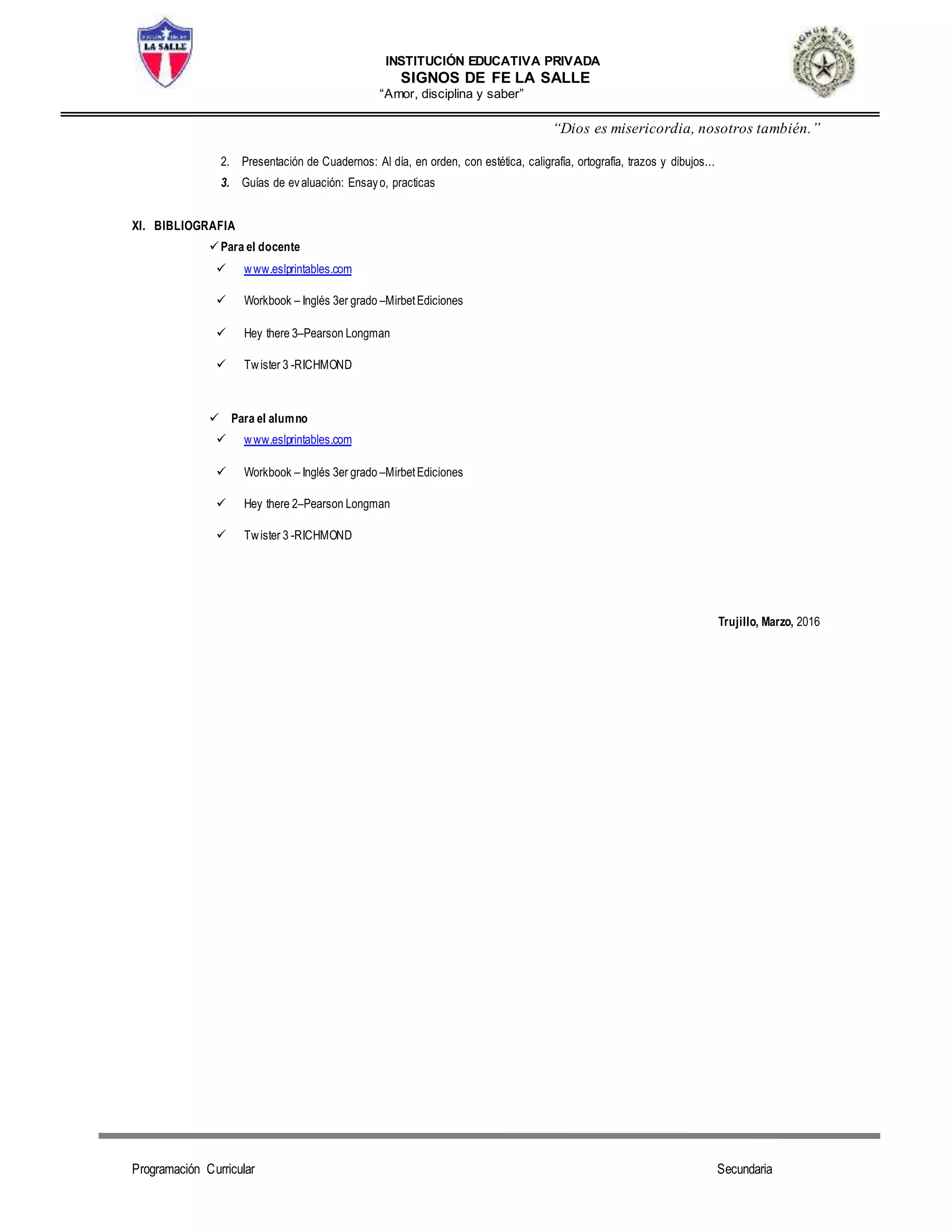 INSTITUCIÓN EDUCATIVA PRIVADA
SIGNOS DE FE LA SALLE
“Amor, disciplina y saber”
“Dios es misericordia, nosotros también.”
Programación Curricular Secundaria
2. Presentación de Cuadernos: Al día, en orden, con estética, caligrafía, ortografía, trazos y dibujos...
3. Guías de evaluación: Ensayo, practicas
XI. BIBLIOGRAFIA
Para el docente
 www.eslprintables.com
 Workbook – Inglés 3er grado –MirbetEdiciones
 Hey there 3–Pearson Longman
 Twister 3 -RICHMOND
 Para el alumno
 www.eslprintables.com
 Workbook – Inglés 3er grado –MirbetEdiciones
 Hey there 2–Pearson Longman
 Twister 3 -RICHMOND
Trujillo, Marzo, 2016
 