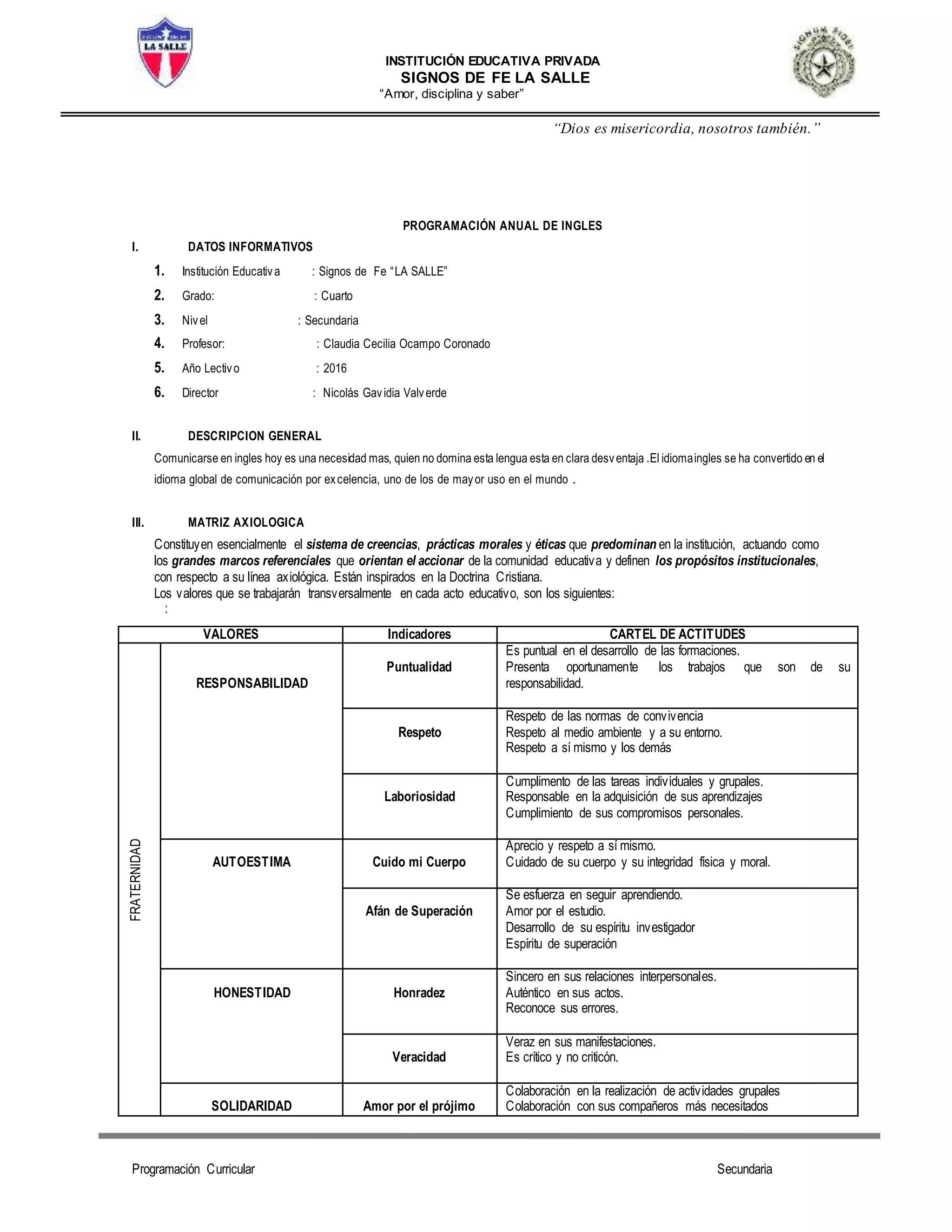 INSTITUCIÓN EDUCATIVA PRIVADA
SIGNOS DE FE LA SALLE
“Amor, disciplina y saber”
“Dios es misericordia, nosotros también.”
Programación Curricular Secundaria
PROGRAMACIÓN ANUAL DE INGLES
I. DATOS INFORMATIVOS
1. Institución Educativa : Signos de Fe “LA SALLE”
2. Grado: : Cuarto
3. Nivel : Secundaria
4. Profesor: : Claudia Cecilia Ocampo Coronado
5. Año Lectivo : 2016
6. Director : Nicolás Gavidia Valverde
II. DESCRIPCION GENERAL
Comunicarse en ingles hoy es una necesidad mas, quien no domina esta lengua esta en clara desventaja .El idiomaingles se ha convertido en el
idioma global de comunicación por excelencia, uno de los de mayor uso en el mundo .
III. MATRIZ AXIOLOGICA
Constituyen esencialmente el sistema de creencias, prácticas morales y éticas que predominan en la institución, actuando como
los grandes marcos referenciales que orientan el accionar de la comunidad educativa y definen los propósitos institucionales,
con respecto a su línea axiológica. Están inspirados en la Doctrina Cristiana.
Los valores que se trabajarán transversalmente en cada acto educativo, son los siguientes:
:
VALORES Indicadores CARTEL DE ACTITUDES
FRATERNIDAD
RESPONSABILIDAD
Puntualidad
Es puntual en el desarrollo de las formaciones.
Presenta oportunamente los trabajos que son de su
responsabilidad.
Respeto
Respeto de las normas de convivencia
Respeto al medio ambiente y a su entorno.
Respeto a sí mismo y los demás
Laboriosidad
Cumplimento de las tareas individuales y grupales.
Responsable en la adquisición de sus aprendizajes
Cumplimiento de sus compromisos personales.
AUTOESTIMA Cuido mi Cuerpo
Aprecio y respeto a sí mismo.
Cuidado de su cuerpo y su integridad física y moral.
Afán de Superación
Se esfuerza en seguir aprendiendo.
Amor por el estudio.
Desarrollo de su espíritu investigador
Espíritu de superación
HONESTIDAD Honradez
Sincero en sus relaciones interpersonales.
Auténtico en sus actos.
Reconoce sus errores.
Veracidad
Veraz en sus manifestaciones.
Es crítico y no criticón.
SOLIDARIDAD Amor por el prójimo
Colaboración en la realización de actividades grupales
Colaboración con sus compañeros más necesitados
 