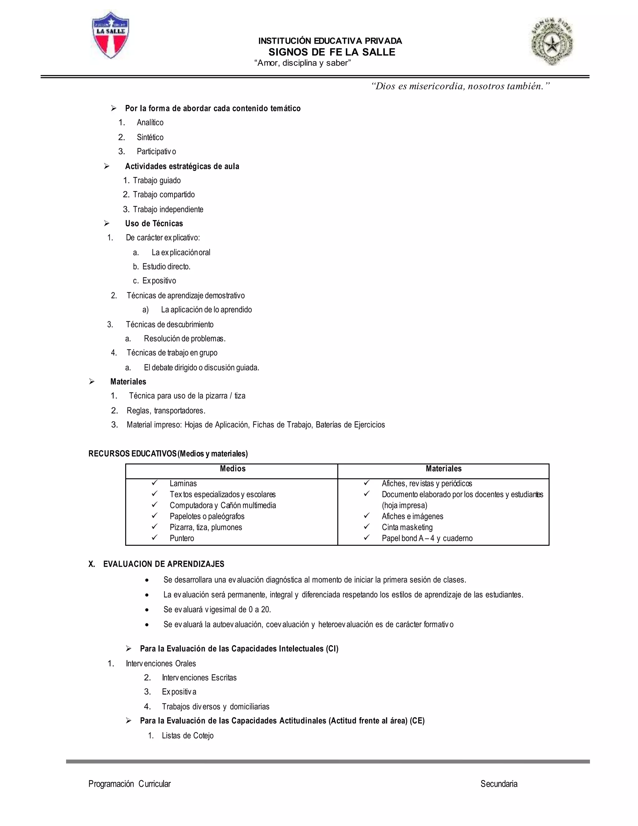 INSTITUCIÓN EDUCATIVA PRIVADA
SIGNOS DE FE LA SALLE
“Amor, disciplina y saber”
“Dios es misericordia, nosotros también.”
Programación Curricular Secundaria
 Por la forma de abordar cada contenido temático
1. Analítico
2. Sintético
3. Participativo
 Actividades estratégicas de aula
1. Trabajo guiado
2. Trabajo compartido
3. Trabajo independiente
 Uso de Técnicas
1. De carácter explicativo:
a. La explicaciónoral
b. Estudio directo.
c. Expositivo
2. Técnicas de aprendizaje demostrativo
a) La aplicación de lo aprendido
3. Técnicas de descubrimiento
a. Resolución de problemas.
4. Técnicas de trabajo en grupo
a. El debate dirigido o discusión guiada.
 Materiales
1. Técnica para uso de la pizarra / tiza
2. Reglas, transportadores.
3. Material impreso: Hojas de Aplicación, Fichas de Trabajo, Baterías de Ejercicios
RECURSOS EDUCATIVOS(Medios y materiales)
Medios Materiales
 Laminas
 Textos especializadosy escolares
 Computadora y Cañón multimedia
 Papelotes o paleógrafos
 Pizarra, tiza, plumones
 Puntero
 Afiches, revistas y periódicos
 Documento elaborado por los docentes y estudiantes
(hoja impresa)
 Afiches e imágenes
 Cinta masketing
 Papel bond A – 4 y cuaderno
X. EVALUACION DE APRENDIZAJES
 Se desarrollara una evaluación diagnóstica al momento de iniciar la primera sesión de clases.
 La evaluación será permanente, integral y diferenciada respetando los estilos de aprendizaje de las estudiantes.
 Se evaluará vigesimal de 0 a 20.
 Se evaluará la autoevaluación, coevaluación y heteroevaluación es de carácter formativo
 Para la Evaluación de las Capacidades Intelectuales (CI)
1. Intervenciones Orales
2. Intervenciones Escritas
3. Expositiva
4. Trabajos diversos y domiciliarias
 Para la Evaluación de las Capacidades Actitudinales (Actitud frente al área) (CE)
1. Listas de Cotejo
 