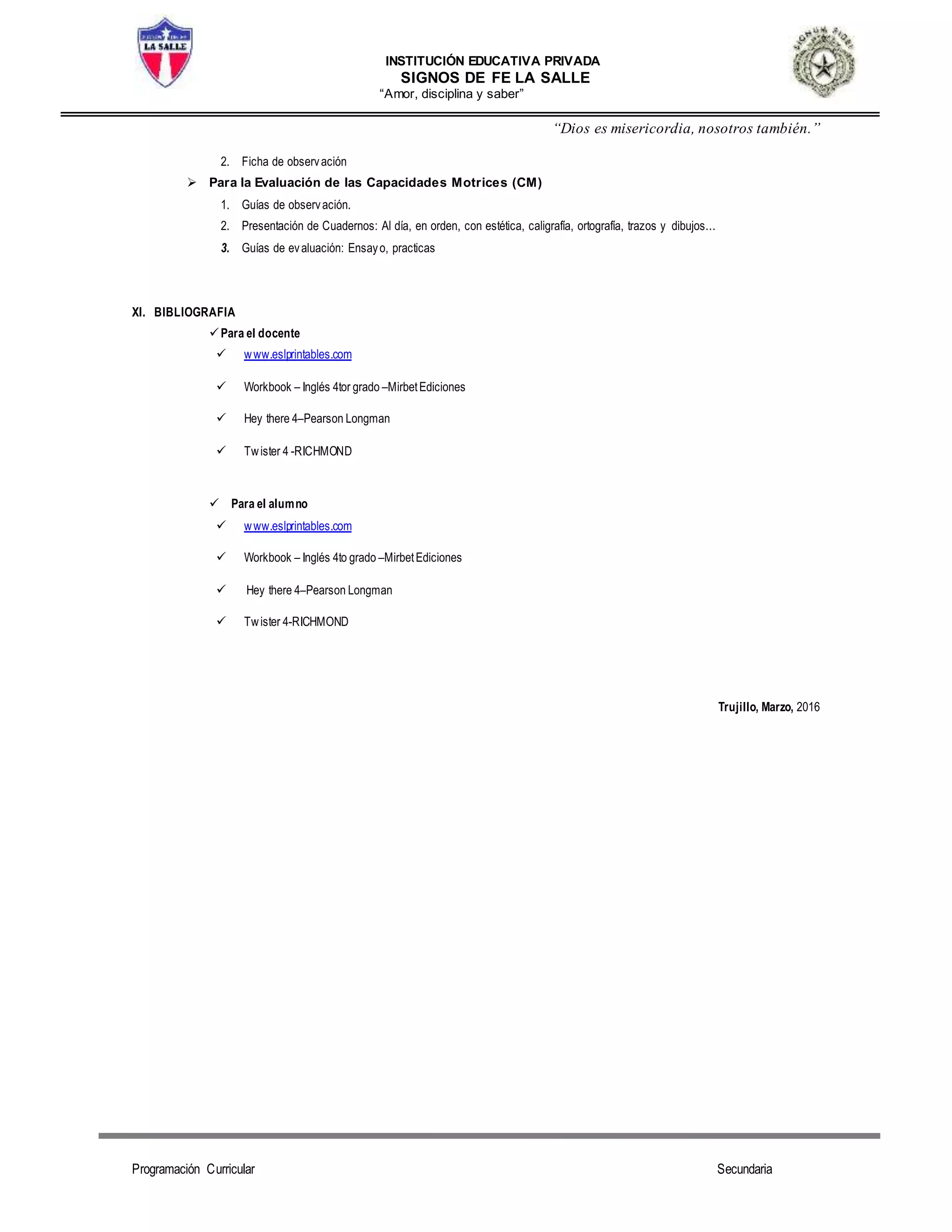 INSTITUCIÓN EDUCATIVA PRIVADA
SIGNOS DE FE LA SALLE
“Amor, disciplina y saber”
“Dios es misericordia, nosotros también.”
Programación Curricular Secundaria
2. Ficha de observación
 Para la Evaluación de las Capacidades Motrices (CM)
1. Guías de observación.
2. Presentación de Cuadernos: Al día, en orden, con estética, caligrafía, ortografía, trazos y dibujos...
3. Guías de evaluación: Ensayo, practicas
XI. BIBLIOGRAFIA
Para el docente
 www.eslprintables.com
 Workbook – Inglés 4tor grado –MirbetEdiciones
 Hey there 4–Pearson Longman
 Twister 4 -RICHMOND
 Para el alumno
 www.eslprintables.com
 Workbook – Inglés 4to grado –MirbetEdiciones
 Hey there 4–Pearson Longman
 Twister 4-RICHMOND
Trujillo, Marzo, 2016
 