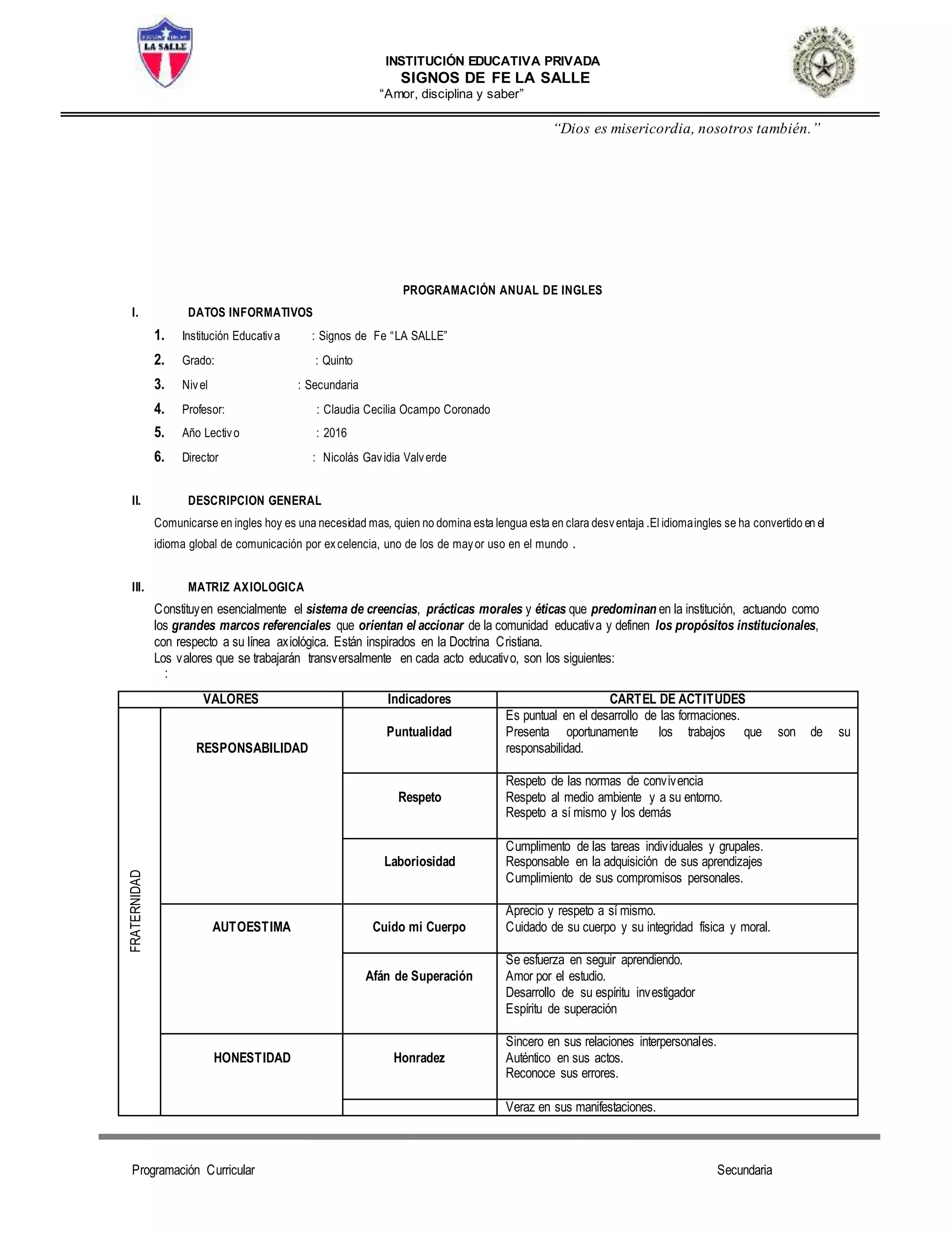 INSTITUCIÓN EDUCATIVA PRIVADA
SIGNOS DE FE LA SALLE
“Amor, disciplina y saber”
“Dios es misericordia, nosotros también.”
Programación Curricular Secundaria
PROGRAMACIÓN ANUAL DE INGLES
I. DATOS INFORMATIVOS
1. Institución Educativa : Signos de Fe “LA SALLE”
2. Grado: : Quinto
3. Nivel : Secundaria
4. Profesor: : Claudia Cecilia Ocampo Coronado
5. Año Lectivo : 2016
6. Director : Nicolás Gavidia Valverde
II. DESCRIPCION GENERAL
Comunicarse en ingles hoy es una necesidad mas, quien no domina esta lengua esta en clara desventaja .El idiomaingles se ha convertido en el
idioma global de comunicación por excelencia, uno de los de mayor uso en el mundo .
III. MATRIZ AXIOLOGICA
Constituyen esencialmente el sistema de creencias, prácticas morales y éticas que predominan en la institución, actuando como
los grandes marcos referenciales que orientan el accionar de la comunidad educativa y definen los propósitos institucionales,
con respecto a su línea axiológica. Están inspirados en la Doctrina Cristiana.
Los valores que se trabajarán transversalmente en cada acto educativo, son los siguientes:
:
VALORES Indicadores CARTEL DE ACTITUDES
FRATERNIDAD
RESPONSABILIDAD
Puntualidad
Es puntual en el desarrollo de las formaciones.
Presenta oportunamente los trabajos que son de su
responsabilidad.
Respeto
Respeto de las normas de convivencia
Respeto al medio ambiente y a su entorno.
Respeto a sí mismo y los demás
Laboriosidad
Cumplimento de las tareas individuales y grupales.
Responsable en la adquisición de sus aprendizajes
Cumplimiento de sus compromisos personales.
AUTOESTIMA Cuido mi Cuerpo
Aprecio y respeto a sí mismo.
Cuidado de su cuerpo y su integridad física y moral.
Afán de Superación
Se esfuerza en seguir aprendiendo.
Amor por el estudio.
Desarrollo de su espíritu investigador
Espíritu de superación
HONESTIDAD Honradez
Sincero en sus relaciones interpersonales.
Auténtico en sus actos.
Reconoce sus errores.
Veraz en sus manifestaciones.
 