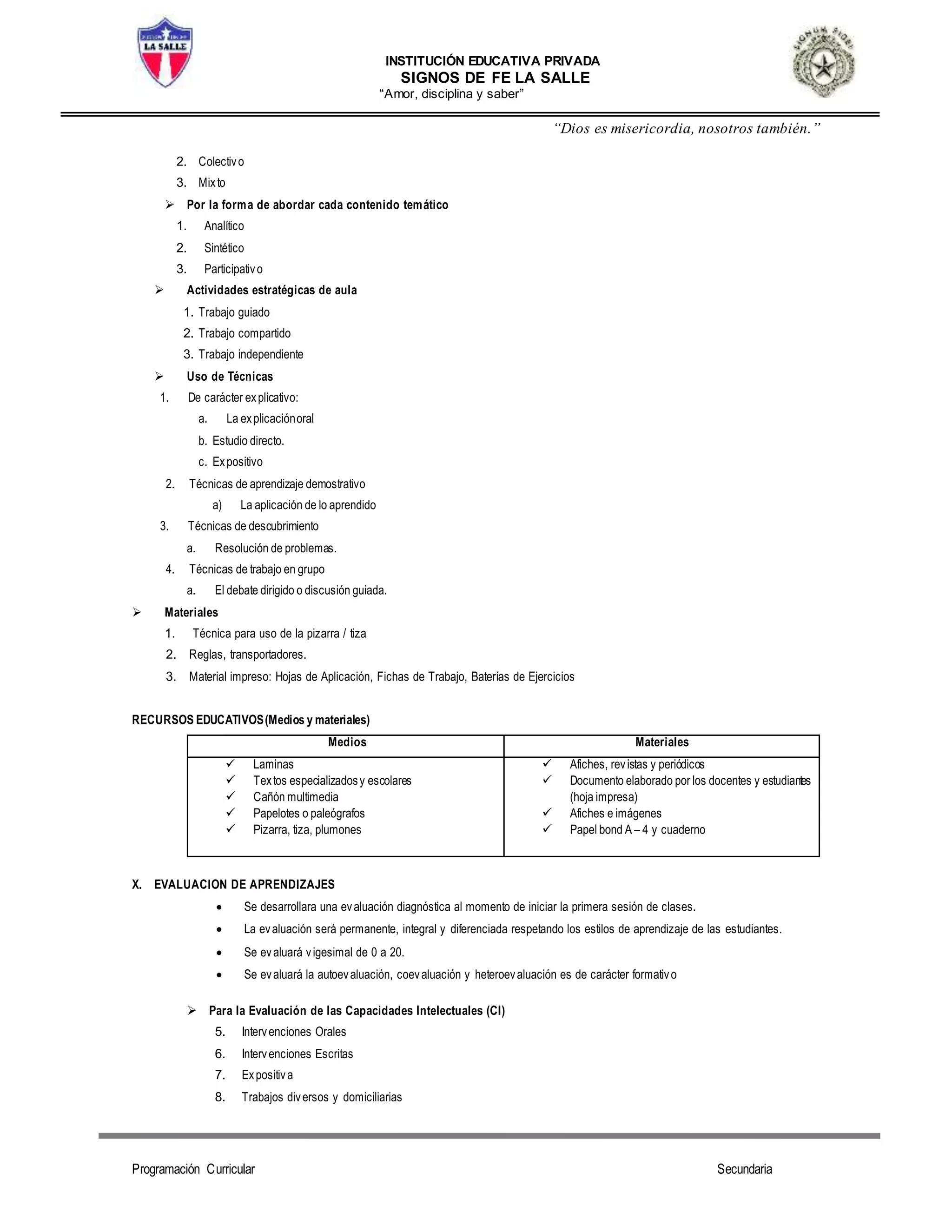 INSTITUCIÓN EDUCATIVA PRIVADA
SIGNOS DE FE LA SALLE
“Amor, disciplina y saber”
“Dios es misericordia, nosotros también.”
Programación Curricular Secundaria
2. Colectivo
3. Mixto
 Por la forma de abordar cada contenido temático
1. Analítico
2. Sintético
3. Participativo
 Actividades estratégicas de aula
1. Trabajo guiado
2. Trabajo compartido
3. Trabajo independiente
 Uso de Técnicas
1. De carácter explicativo:
a. La explicaciónoral
b. Estudio directo.
c. Expositivo
2. Técnicas de aprendizaje demostrativo
a) La aplicación de lo aprendido
3. Técnicas de descubrimiento
a. Resolución de problemas.
4. Técnicas de trabajo en grupo
a. El debate dirigido o discusión guiada.
 Materiales
1. Técnica para uso de la pizarra / tiza
2. Reglas, transportadores.
3. Material impreso: Hojas de Aplicación, Fichas de Trabajo, Baterías de Ejercicios
RECURSOS EDUCATIVOS(Medios y materiales)
Medios Materiales
 Laminas
 Textos especializadosy escolares
 Cañón multimedia
 Papelotes o paleógrafos
 Pizarra, tiza, plumones
 Afiches, revistas y periódicos
 Documento elaborado por los docentes y estudiantes
(hoja impresa)
 Afiches e imágenes
 Papel bond A – 4 y cuaderno
X. EVALUACION DE APRENDIZAJES
 Se desarrollara una evaluación diagnóstica al momento de iniciar la primera sesión de clases.
 La evaluación será permanente, integral y diferenciada respetando los estilos de aprendizaje de las estudiantes.
 Se evaluará vigesimal de 0 a 20.
 Se evaluará la autoevaluación, coevaluación y heteroevaluación es de carácter formativo
 Para la Evaluación de las Capacidades Intelectuales (CI)
5. Intervenciones Orales
6. Intervenciones Escritas
7. Expositiva
8. Trabajos diversos y domiciliarias
 