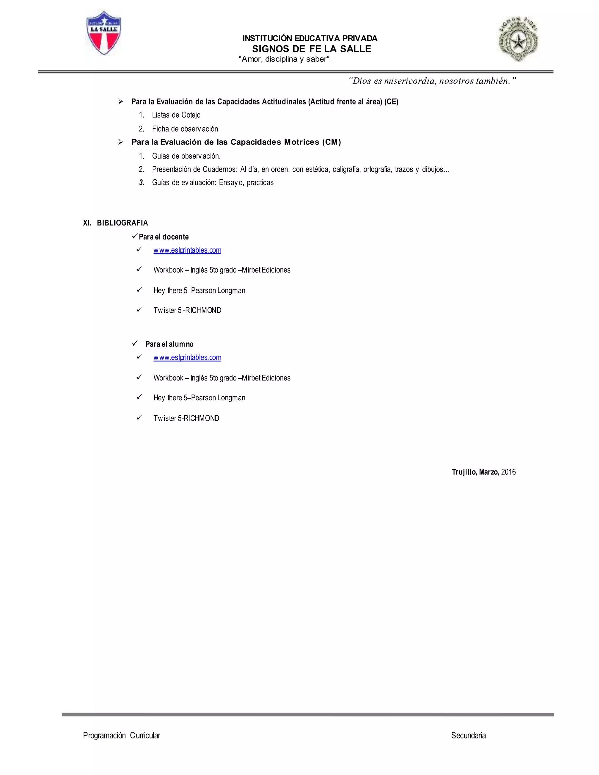 INSTITUCIÓN EDUCATIVA PRIVADA
SIGNOS DE FE LA SALLE
“Amor, disciplina y saber”
“Dios es misericordia, nosotros también.”
Programación Curricular Secundaria
 Para la Evaluación de las Capacidades Actitudinales (Actitud frente al área) (CE)
1. Listas de Cotejo
2. Ficha de observación
 Para la Evaluación de las Capacidades Motrices (CM)
1. Guías de observación.
2. Presentación de Cuadernos: Al día, en orden, con estética, caligrafía, ortografía, trazos y dibujos...
3. Guías de evaluación: Ensayo, practicas
XI. BIBLIOGRAFIA
Para el docente
 www.eslprintables.com
 Workbook – Inglés 5to grado –MirbetEdiciones
 Hey there 5–Pearson Longman
 Twister 5 -RICHMOND
 Para el alumno
 www.eslprintables.com
 Workbook – Inglés 5to grado –MirbetEdiciones
 Hey there 5–Pearson Longman
 Twister 5-RICHMOND
Trujillo, Marzo, 2016
 