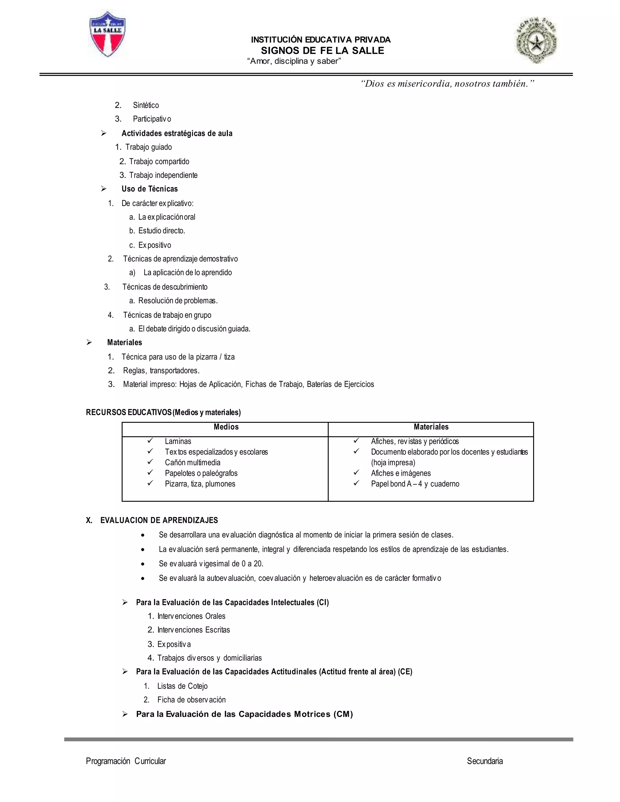 INSTITUCIÓN EDUCATIVA PRIVADA
SIGNOS DE FE LA SALLE
“Amor, disciplina y saber”
“Dios es misericordia, nosotros también.”
Programación Curricular Secundaria
2. Sintético
3. Participativo
 Actividades estratégicas de aula
1. Trabajo guiado
2. Trabajo compartido
3. Trabajo independiente
 Uso de Técnicas
1. De carácter explicativo:
a. La explicaciónoral
b. Estudio directo.
c. Expositivo
2. Técnicas de aprendizaje demostrativo
a) La aplicación de lo aprendido
3. Técnicas de descubrimiento
a. Resolución de problemas.
4. Técnicas de trabajo en grupo
a. El debate dirigido o discusión guiada.
 Materiales
1. Técnica para uso de la pizarra / tiza
2. Reglas, transportadores.
3. Material impreso: Hojas de Aplicación, Fichas de Trabajo, Baterías de Ejercicios
RECURSOS EDUCATIVOS(Medios y materiales)
Medios Materiales
 Laminas
 Textos especializadosy escolares
 Cañón multimedia
 Papelotes o paleógrafos
 Pizarra, tiza, plumones
 Afiches, revistas y periódicos
 Documento elaborado por los docentes y estudiantes
(hoja impresa)
 Afiches e imágenes
 Papel bond A – 4 y cuaderno
X. EVALUACION DE APRENDIZAJES
 Se desarrollara una evaluación diagnóstica al momento de iniciar la primera sesión de clases.
 La evaluación será permanente, integral y diferenciada respetando los estilos de aprendizaje de las estudiantes.
 Se evaluará vigesimal de 0 a 20.
 Se evaluará la autoevaluación, coevaluación y heteroevaluación es de carácter formativo
 Para la Evaluación de las Capacidades Intelectuales (CI)
1. Intervenciones Orales
2. Intervenciones Escritas
3. Expositiva
4. Trabajos diversos y domiciliarias
 Para la Evaluación de las Capacidades Actitudinales (Actitud frente al área) (CE)
1. Listas de Cotejo
2. Ficha de observación
 Para la Evaluación de las Capacidades Motrices (CM)
 