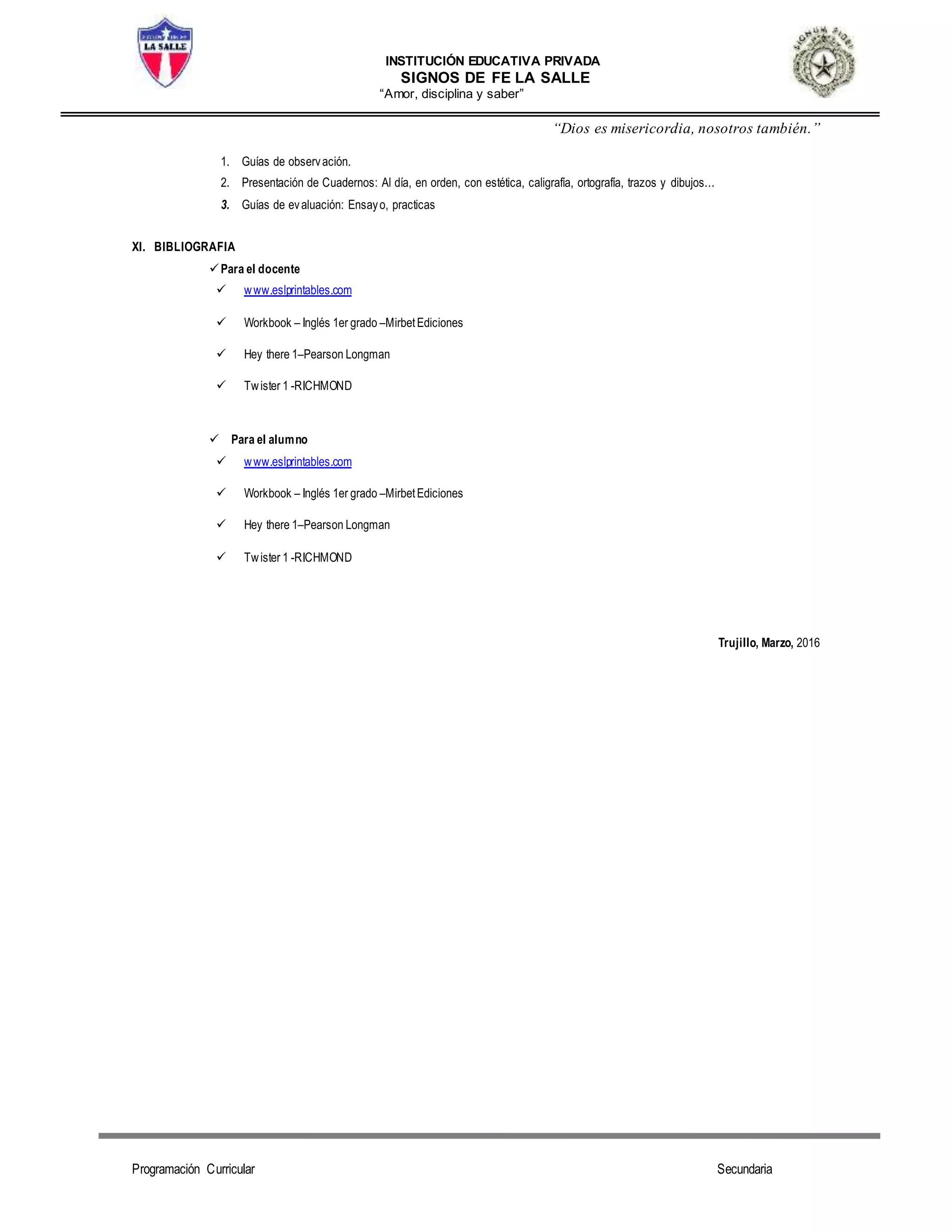 INSTITUCIÓN EDUCATIVA PRIVADA
SIGNOS DE FE LA SALLE
“Amor, disciplina y saber”
“Dios es misericordia, nosotros también.”
Programación Curricular Secundaria
1. Guías de observación.
2. Presentación de Cuadernos: Al día, en orden, con estética, caligrafía, ortografía, trazos y dibujos...
3. Guías de evaluación: Ensayo, practicas
XI. BIBLIOGRAFIA
Para el docente
 www.eslprintables.com
 Workbook – Inglés 1er grado –MirbetEdiciones
 Hey there 1–Pearson Longman
 Twister 1 -RICHMOND
 Para el alumno
 www.eslprintables.com
 Workbook – Inglés 1er grado –MirbetEdiciones
 Hey there 1–Pearson Longman
 Twister 1 -RICHMOND
Trujillo, Marzo, 2016
 