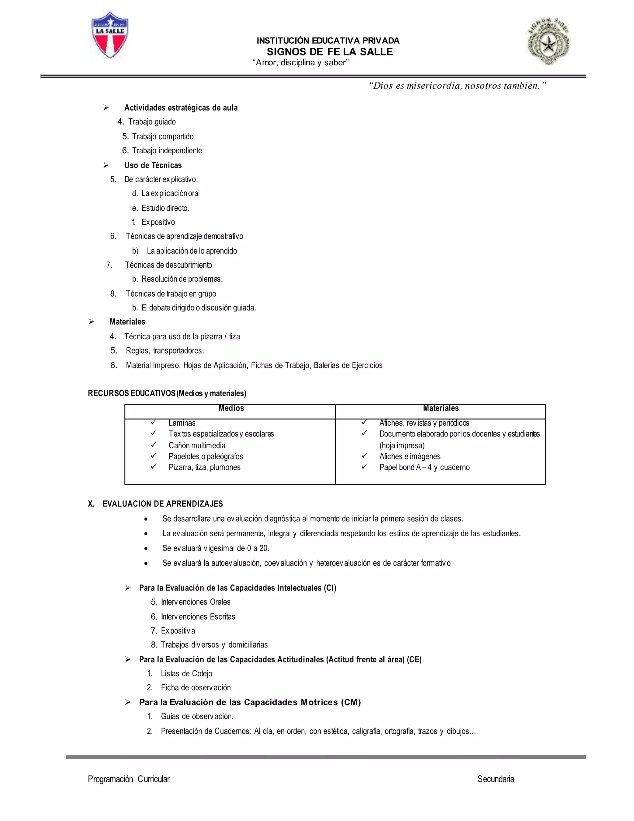INSTITUCIÓN EDUCATIVA PRIVADA
SIGNOS DE FE LA SALLE
“Amor, disciplina y saber”
“Dios es misericordia, nosotros también.”
Programación Curricular Secundaria
 Actividades estratégicas de aula
4. Trabajo guiado
5. Trabajo compartido
6. Trabajo independiente
 Uso de Técnicas
5. De carácter explicativo:
d. La explicaciónoral
e. Estudio directo.
f. Expositivo
6. Técnicas de aprendizaje demostrativo
b) La aplicación de lo aprendido
7. Técnicas de descubrimiento
b. Resolución de problemas.
8. Técnicas de trabajo en grupo
b. El debate dirigido o discusión guiada.
 Materiales
4. Técnica para uso de la pizarra / tiza
5. Reglas, transportadores.
6. Material impreso: Hojas de Aplicación, Fichas de Trabajo, Baterías de Ejercicios
RECURSOS EDUCATIVOS(Medios y materiales)
Medios Materiales
 Laminas
 Textos especializadosy escolares
 Cañón multimedia
 Papelotes o paleógrafos
 Pizarra, tiza, plumones
 Afiches, revistas y periódicos
 Documento elaborado por los docentes y estudiantes
(hoja impresa)
 Afiches e imágenes
 Papel bond A – 4 y cuaderno
X. EVALUACION DE APRENDIZAJES
 Se desarrollara una evaluación diagnóstica al momento de iniciar la primera sesión de clases.
 La evaluación será permanente, integral y diferenciada respetando los estilos de aprendizaje de las estudiantes.
 Se evaluará vigesimal de 0 a 20.
 Se evaluará la autoevaluación, coevaluación y heteroevaluación es de carácter formativo
 Para la Evaluación de las Capacidades Intelectuales (CI)
5. Intervenciones Orales
6. Intervenciones Escritas
7. Expositiva
8. Trabajos diversos y domiciliarias
 Para la Evaluación de las Capacidades Actitudinales (Actitud frente al área) (CE)
1. Listas de Cotejo
2. Ficha de observación
 Para la Evaluación de las Capacidades Motrices (CM)
1. Guías de observación.
2. Presentación de Cuadernos: Al día, en orden, con estética, caligrafía, ortografía, trazos y dibujos...
 