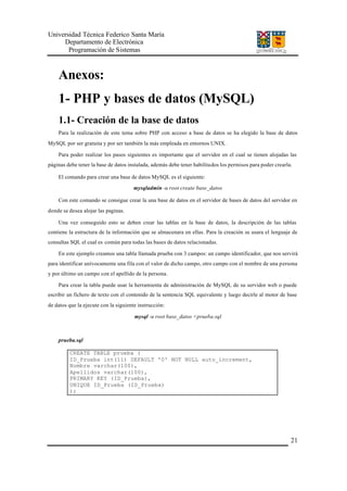 Universidad Técnica Federico Santa María
Departamento de Electrónica
Programación de Sistemas
21
Anexos:
1- PHP y bases de datos (MySQL)
1.1- Creación de la base de datos
Para la realización de este tema sobre PHP con acceso a base de datos se ha elegido la base de datos
MySQL por ser gratuita y por ser también la más empleada en entornos UNIX.
Para poder realizar los pasos siguientes es importante que el servidor en el cual se tienen alojadas las
páginas debe tener la base de datos instalada, además debe tener habilitados los permisos para poder crearla.
El comando para crear una base de datos MySQL es el siguiente:
mysqladmin -u root create base_datos
Con este comando se consigue crear la una base de datos en el servidor de bases de datos del servidor en
donde se desea alojar las paginas.
Una vez conseguido esto se deben crear las tablas en la base de datos, la descripción de las tablas
contiene la estructura de la información que se almacenara en ellas. Para la creación se usara el lenguaje de
consultas SQL el cual es común para todas las bases de datos relacionadas.
En este ejemplo creamos una tabla llamada prueba con 3 campos: un campo identificador, que nos servirá
para identificar unívocamente una fila con el valor de dicho campo, otro campo con el nombre de una persona
y por último un campo con el apellido de la persona.
Para crear la tabla puede usar la herramienta de administración de MySQL de su servidor web o puede
escribir un fichero de texto con el contenido de la sentencia SQL equivalente y luego decirle al motor de base
de datos que la ejecute con la siguiente instrucción:
mysql -u root base_datos <prueba.sql
prueba.sql
CREATE TABLE prueba (
ID_Prueba int(11) DEFAULT '0' NOT NULL auto_increment,
Nombre varchar(100),
Apellidos varchar(100),
PRIMARY KEY (ID_Prueba),
UNIQUE ID_Prueba (ID_Prueba)
);
 