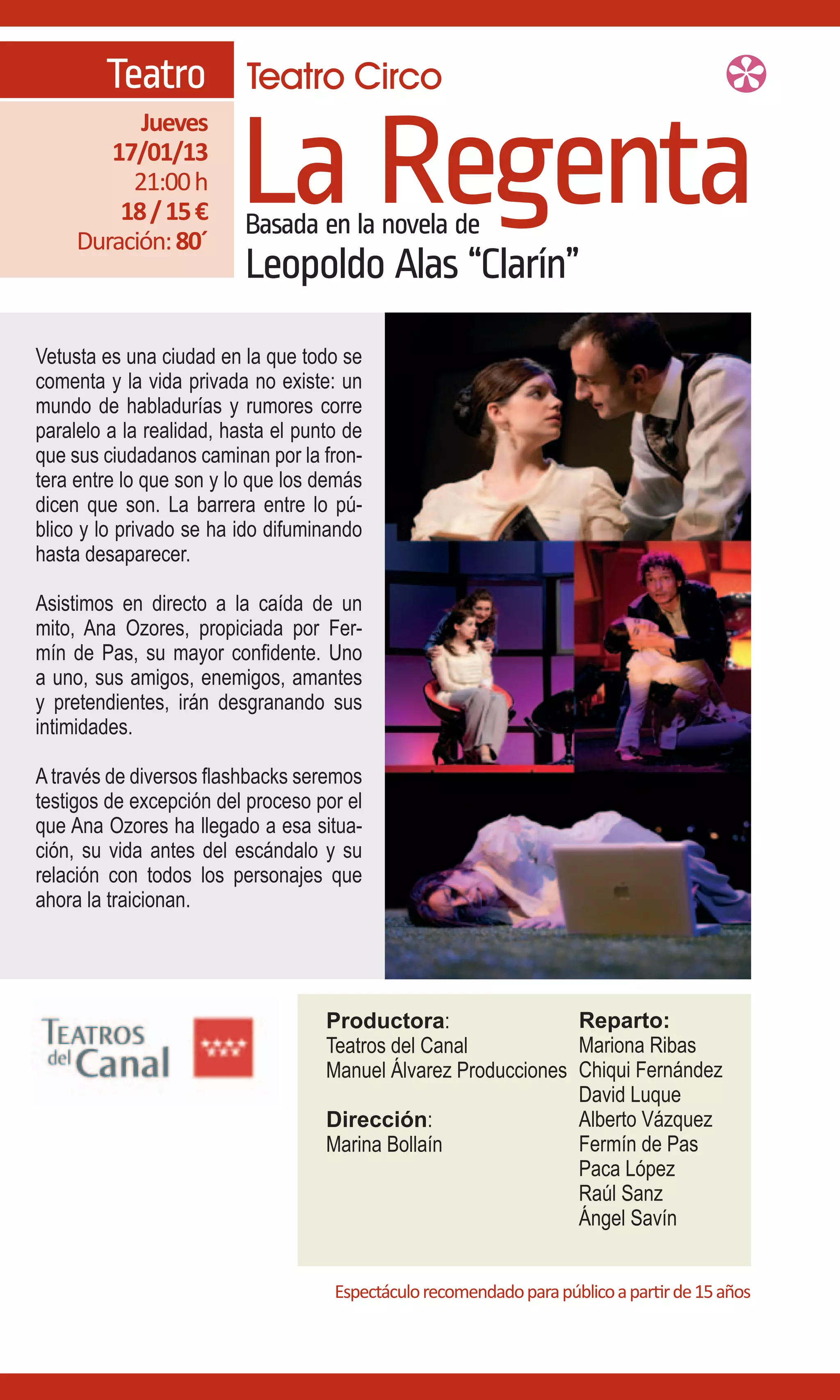 Teatro Teatro Circo

                         La Regenta
           Jueves
        17/01/13
          21:00 h
         18 / 15 €        Basada en la novela de
     Duración: 80´
                          Leopoldo Alas “Clarín”
Vetusta es una ciudad en la que todo se
comenta y la vida privada no existe: un
mundo de habladurías y rumores corre
paralelo a la realidad, hasta el punto de
que sus ciudadanos caminan por la fron-
tera entre lo que son y lo que los demás
dicen que son. La barrera entre lo pú-
blico y lo privado se ha ido difuminando
hasta desaparecer.

Asistimos en directo a la caída de un
mito, Ana Ozores, propiciada por Fer-
mín de Pas, su mayor confidente. Uno
a uno, sus amigos, enemigos, amantes
y pretendientes, irán desgranando sus
intimidades.

A través de diversos flashbacks seremos
testigos de excepción del proceso por el
que Ana Ozores ha llegado a esa situa-
ción, su vida antes del escándalo y su
relación con todos los personajes que
ahora la traicionan.




                                    Productora:                 Reparto:
                                    Teatros del Canal           Mariona Ribas
                                    Manuel Álvarez Producciones Chiqui Fernández
                                                                David Luque
                                    Dirección:                  Alberto Vázquez
                                    Marina Bollaín              Fermín de Pas
                                                                Paca López
                                                                Raúl Sanz
                                                                Ángel Savín


                                     Espectáculo recomendado para público a partir de 15 años
 