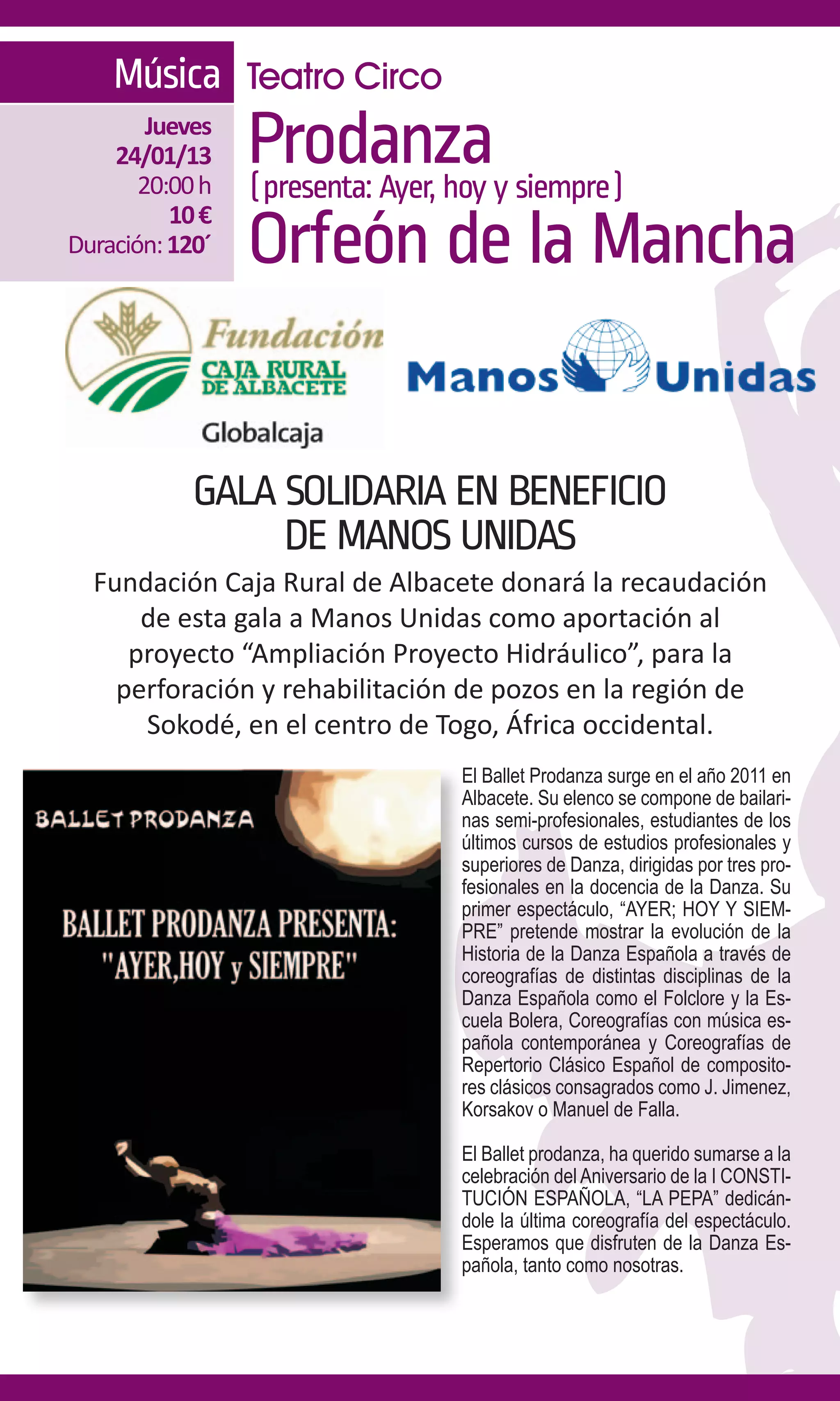 Música Teatro Circo
        Jueves
    24/01/13
       20:00 h
                 Prodanzay siempre)
                 (presenta: Ayer, hoy
          10 €
Duración: 120´   Orfeón de la Mancha


            GALA SOLIDARIA EN BENEFICIO
                 DE MANOS UNIDAS
  Fundación Caja Rural de Albacete donará la recaudación
      de esta gala a Manos Unidas como aportación al
     proyecto “Ampliación Proyecto Hidráulico”, para la
    perforación y rehabilitación de pozos en la región de
      Sokodé, en el centro de Togo, África occidental.
                                El Ballet Prodanza surge en el año 2011 en
                                Albacete. Su elenco se compone de bailari-
                                nas semi-profesionales, estudiantes de los
                                últimos cursos de estudios profesionales y
                                superiores de Danza, dirigidas por tres pro-
                                fesionales en la docencia de la Danza. Su
                                primer espectáculo, “AYER; HOY Y SIEM-
                                PRE” pretende mostrar la evolución de la
                                Historia de la Danza Española a través de
                                coreografías de distintas disciplinas de la
                                Danza Española como el Folclore y la Es-
                                cuela Bolera, Coreografías con música es-
                                pañola contemporánea y Coreografías de
                                Repertorio Clásico Español de composito-
                                res clásicos consagrados como J. Jimenez,
                                Korsakov o Manuel de Falla.

                                El Ballet prodanza, ha querido sumarse a la
                                celebración del Aniversario de la I CONSTI-
                                TUCIÓN ESPAÑOLA, “LA PEPA” dedicán-
                                dole la última coreografía del espectáculo.
                                Esperamos que disfruten de la Danza Es-
                                pañola, tanto como nosotras.
 