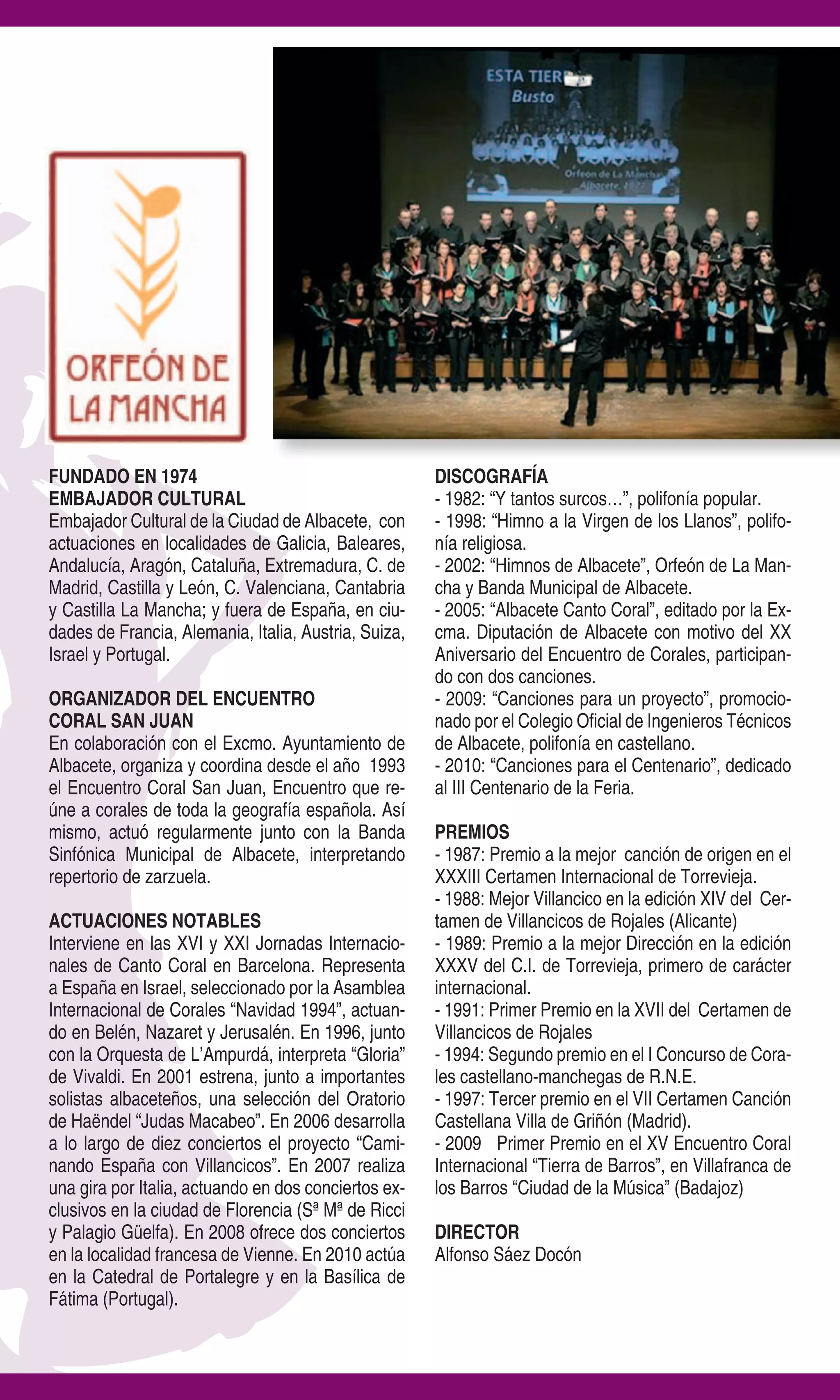FUNDADO EN 1974                                       DISCOGRAFÍA
EMBAJADOR CULTURAL                                    - 1982: “Y tantos surcos…”, polifonía popular.
Embajador Cultural de la Ciudad de Albacete, con      - 1998: “Himno a la Virgen de los Llanos”, polifo-
actuaciones en localidades de Galicia, Baleares,      nía religiosa.
Andalucía, Aragón, Cataluña, Extremadura, C. de       - 2002: “Himnos de Albacete”, Orfeón de La Man-
Madrid, Castilla y León, C. Valenciana, Cantabria     cha y Banda Municipal de Albacete.
y Castilla La Mancha; y fuera de España, en ciu-      - 2005: “Albacete Canto Coral”, editado por la Ex-
dades de Francia, Alemania, Italia, Austria, Suiza,   cma. Diputación de Albacete con motivo del XX
Israel y Portugal.                                    Aniversario del Encuentro de Corales, participan-
                                                      do con dos canciones.
ORGANIZADOR DEL ENCUENTRO                             - 2009: “Canciones para un proyecto”, promocio-
CORAL SAN JUAN                                        nado por el Colegio Oficial de Ingenieros Técnicos
En colaboración con el Excmo. Ayuntamiento de         de Albacete, polifonía en castellano.
Albacete, organiza y coordina desde el año 1993       - 2010: “Canciones para el Centenario”, dedicado
el Encuentro Coral San Juan, Encuentro que re-        al III Centenario de la Feria.
úne a corales de toda la geografía española. Así
mismo, actuó regularmente junto con la Banda          PREMIOS
Sinfónica Municipal de Albacete, interpretando        - 1987: Premio a la mejor canción de origen en el
repertorio de zarzuela.                               XXXIII Certamen Internacional de Torrevieja.
                                                      - 1988: Mejor Villancico en la edición XIV del Cer-
ACTUACIONES NOTABLES                                  tamen de Villancicos de Rojales (Alicante)
Interviene en las XVI y XXI Jornadas Internacio-      - 1989: Premio a la mejor Dirección en la edición
nales de Canto Coral en Barcelona. Representa         XXXV del C.I. de Torrevieja, primero de carácter
a España en Israel, seleccionado por la Asamblea      internacional.
Internacional de Corales “Navidad 1994”, actuan-      - 1991: Primer Premio en la XVII del Certamen de
do en Belén, Nazaret y Jerusalén. En 1996, junto      Villancicos de Rojales
con la Orquesta de L’Ampurdá, interpreta “Gloria”     - 1994: Segundo premio en el I Concurso de Cora-
de Vivaldi. En 2001 estrena, junto a importantes      les castellano-manchegas de R.N.E.
solistas albaceteños, una selección del Oratorio      - 1997: Tercer premio en el VII Certamen Canción
de Haëndel “Judas Macabeo”. En 2006 desarrolla        Castellana Villa de Griñón (Madrid).
a lo largo de diez conciertos el proyecto “Cami-      - 2009 Primer Premio en el XV Encuentro Coral
nando España con Villancicos”. En 2007 realiza        Internacional “Tierra de Barros”, en Villafranca de
una gira por Italia, actuando en dos conciertos ex-   los Barros “Ciudad de la Música” (Badajoz)
clusivos en la ciudad de Florencia (Sª Mª de Ricci
y Palagio Güelfa). En 2008 ofrece dos conciertos      DIRECTOR
en la localidad francesa de Vienne. En 2010 actúa     Alfonso Sáez Docón
en la Catedral de Portalegre y en la Basílica de
Fátima (Portugal).
 