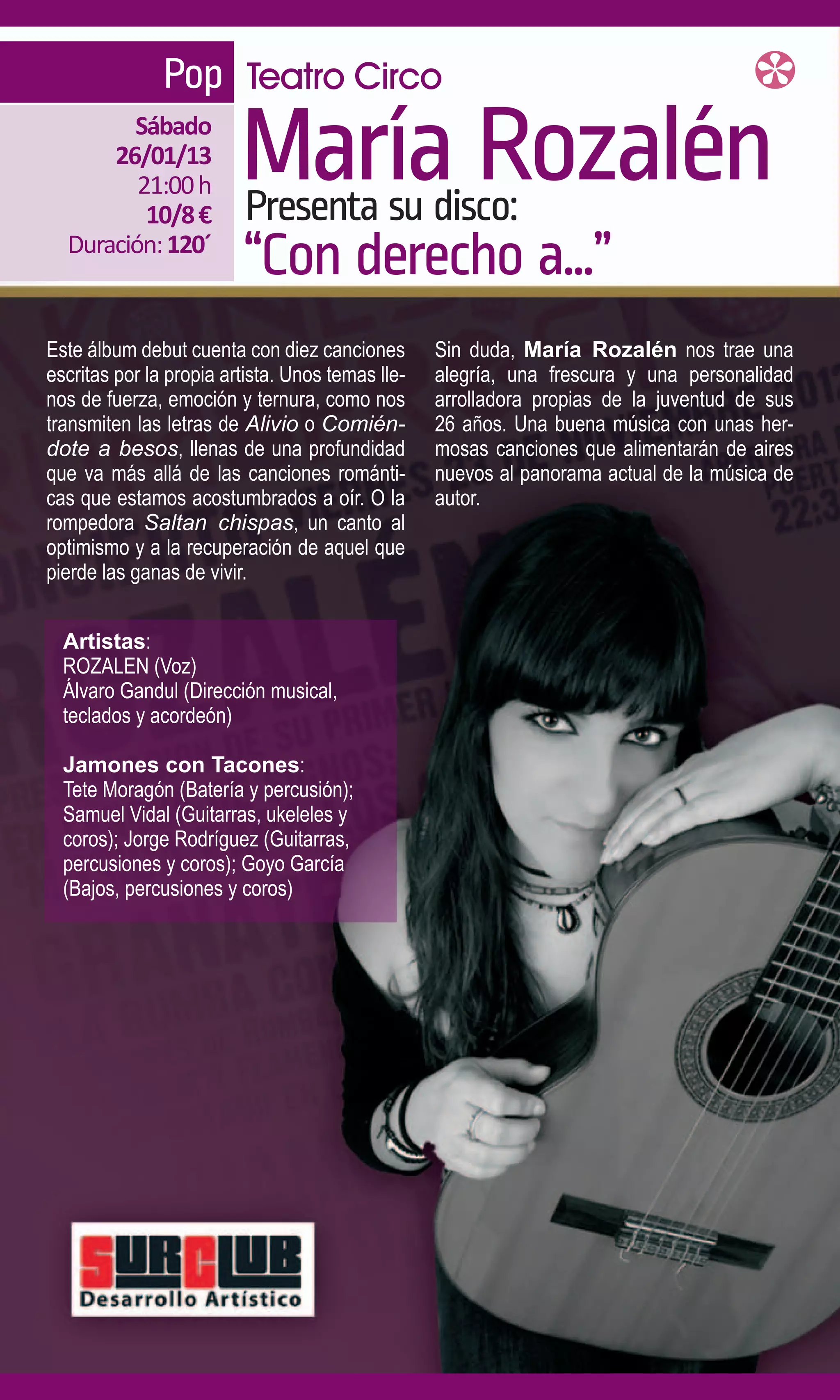 Pop Teatro Circo
        Sábado
      26/01/13
         21:00 h
          10/8 €
                         María Rozalén
                         Presenta su disco:
  Duración: 120´
                         “Con derecho a...”
Este álbum debut cuenta con diez canciones        Sin duda, María Rozalén nos trae una
escritas por la propia artista. Unos temas lle-   alegría, una frescura y una personalidad
nos de fuerza, emoción y ternura, como nos        arrolladora propias de la juventud de sus
transmiten las letras de Alivio o Comién-         26 años. Una buena música con unas her-
dote a besos, llenas de una profundidad           mosas canciones que alimentarán de aires
que va más allá de las canciones románti-         nuevos al panorama actual de la música de
cas que estamos acostumbrados a oír. O la         autor.
rompedora Saltan chispas, un canto al
optimismo y a la recuperación de aquel que
pierde las ganas de vivir.


  Artistas:
  ROZALEN (Voz)
  Álvaro Gandul (Dirección musical,
  teclados y acordeón)

  Jamones con Tacones:
  Tete Moragón (Batería y percusión);
  Samuel Vidal (Guitarras, ukeleles y
  coros); Jorge Rodríguez (Guitarras,
  percusiones y coros); Goyo García
  (Bajos, percusiones y coros)
 