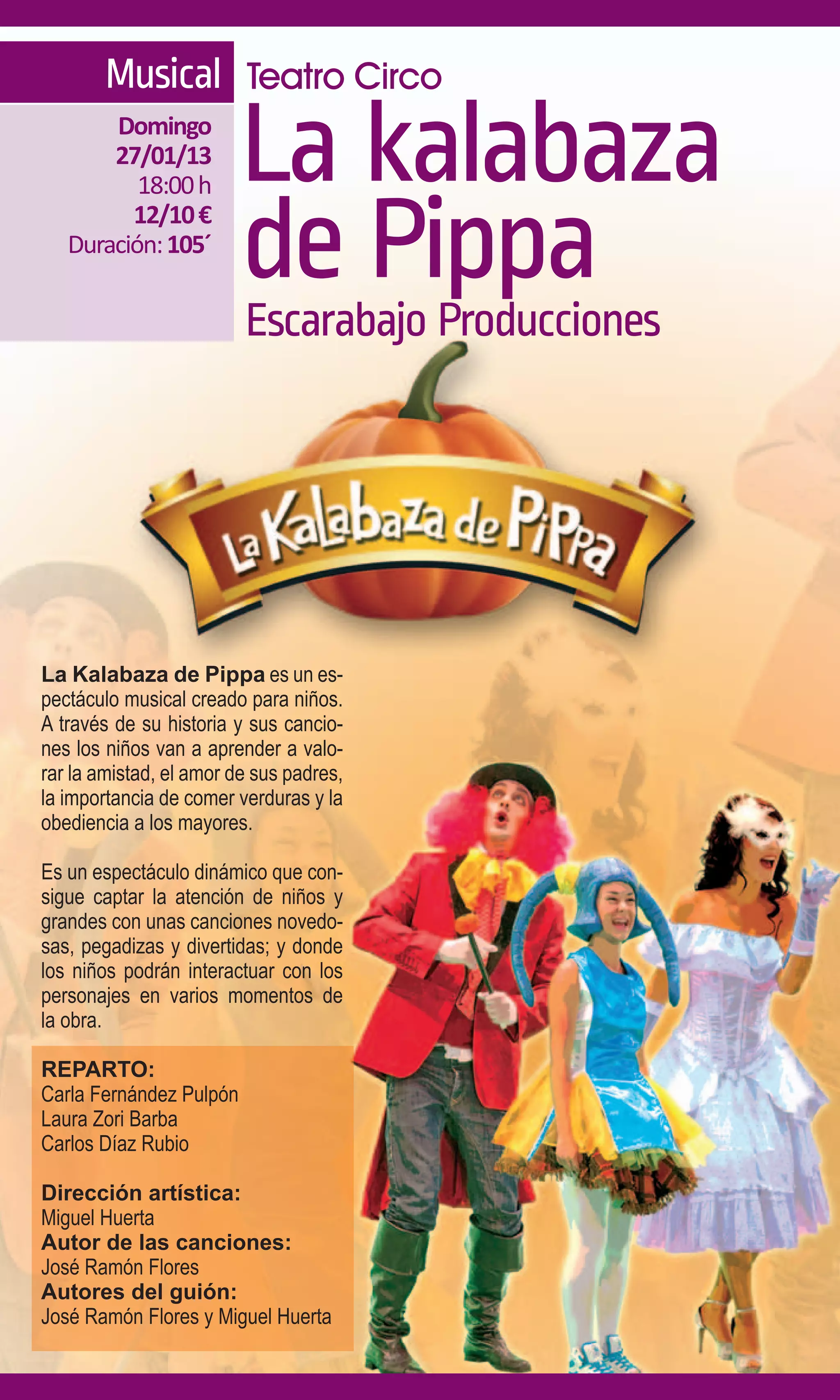 Musical Teatro Circo
       Domingo
       27/01/13
          18:00 h        La kalabaza
         12/10 €
   Duración: 105´
                         de Pippa
                         Escarabajo Producciones




La Kalabaza de Pippa es un es-
pectáculo musical creado para niños.
A través de su historia y sus cancio-
nes los niños van a aprender a valo-
rar la amistad, el amor de sus padres,
la importancia de comer verduras y la
obediencia a los mayores.

Es un espectáculo dinámico que con-
sigue captar la atención de niños y
grandes con unas canciones novedo-
sas, pegadizas y divertidas; y donde
los niños podrán interactuar con los
personajes en varios momentos de
la obra.

REPARTO:
Carla Fernández Pulpón
Laura Zori Barba
Carlos Díaz Rubio

Dirección artística:
Miguel Huerta
Autor de las canciones:
José Ramón Flores
Autores del guión:
José Ramón Flores y Miguel Huerta
 