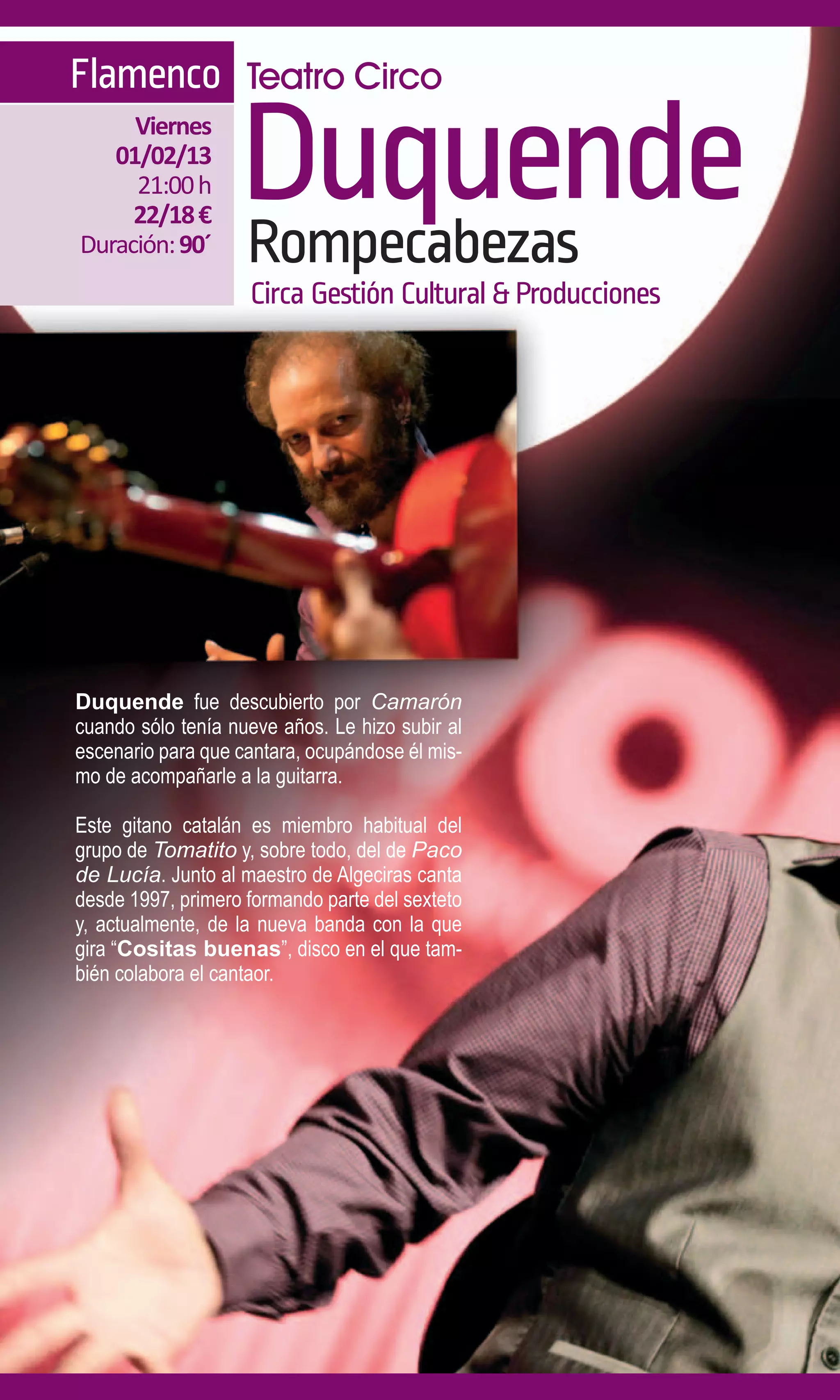 Flamenco Teatro Circo
     Viernes
   01/02/13
     21:00 h
     22/18 €
Duración: 90´
                   Duquende
                   Rompecabezas
                    Circa Gestión Cultural & Producciones




Duquende fue descubierto por Camarón
cuando sólo tenía nueve años. Le hizo subir al
escenario para que cantara, ocupándose él mis-
mo de acompañarle a la guitarra.

Este gitano catalán es miembro habitual del
grupo de Tomatito y, sobre todo, del de Paco
de Lucía. Junto al maestro de Algeciras canta
desde 1997, primero formando parte del sexteto
y, actualmente, de la nueva banda con la que
gira “Cositas buenas”, disco en el que tam-
bién colabora el cantaor.
 