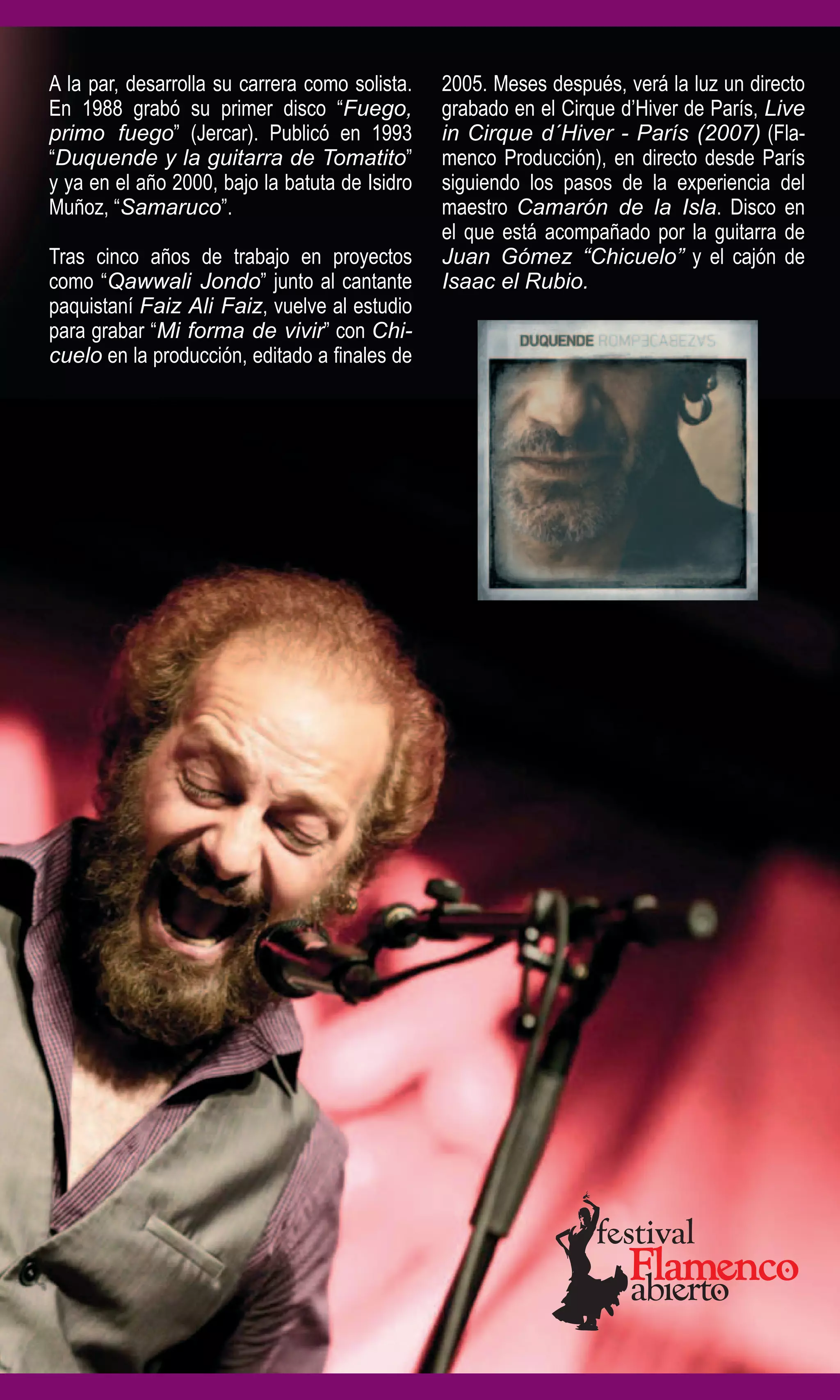 A la par, desarrolla su carrera como solista.   2005. Meses después, verá la luz un directo
En 1988 grabó su primer disco “Fuego,           grabado en el Cirque d’Hiver de París, Live
primo fuego” (Jercar). Publicó en 1993          in Cirque d´Hiver - París (2007) (Fla-
“Duquende y la guitarra de Tomatito”            menco Producción), en directo desde París
y ya en el año 2000, bajo la batuta de Isidro   siguiendo los pasos de la experiencia del
Muñoz, “Samaruco”.                              maestro Camarón de la Isla. Disco en
                                                el que está acompañado por la guitarra de
Tras cinco años de trabajo en proyectos         Juan Gómez “Chicuelo” y el cajón de
como “Qawwali Jondo” junto al cantante          Isaac el Rubio.
paquistaní Faiz Ali Faiz, vuelve al estudio
para grabar “Mi forma de vivir” con Chi-
cuelo en la producción, editado a finales de
 