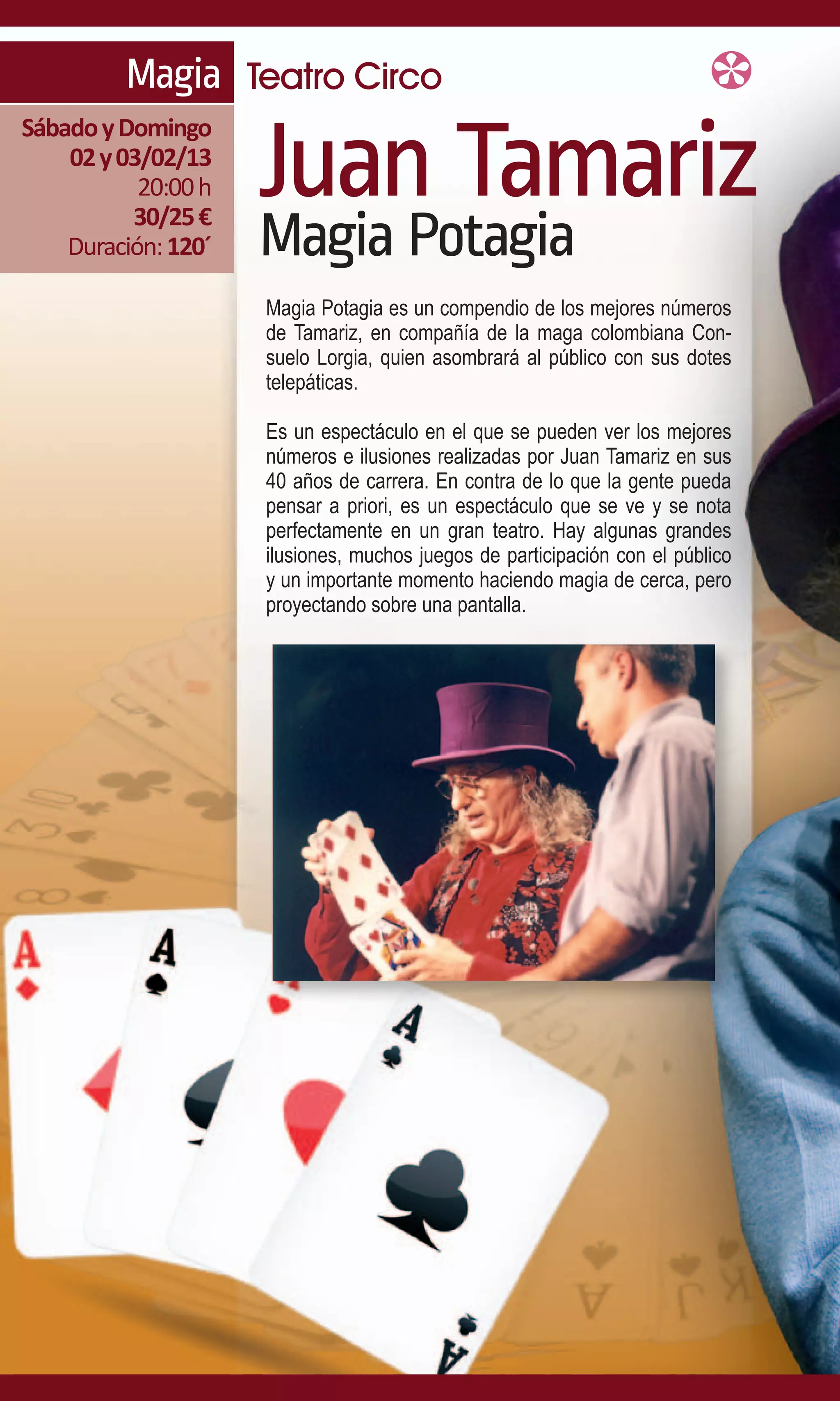 Magia Teatro Circo

                     Juan Tamariz
Sábado y Domingo
    02 y 03/02/13
           20:00 h
          30/25 €
    Duración: 120´   Magia Potagia
                     Magia Potagia es un compendio de los mejores números
                     de Tamariz, en compañía de la maga colombiana Con-
                     suelo Lorgia, quien asombrará al público con sus dotes
                     telepáticas.

                     Es un espectáculo en el que se pueden ver los mejores
                     números e ilusiones realizadas por Juan Tamariz en sus
                     40 años de carrera. En contra de lo que la gente pueda
                     pensar a priori, es un espectáculo que se ve y se nota
                     perfectamente en un gran teatro. Hay algunas grandes
                     ilusiones, muchos juegos de participación con el público
                     y un importante momento haciendo magia de cerca, pero
                     proyectando sobre una pantalla.
 