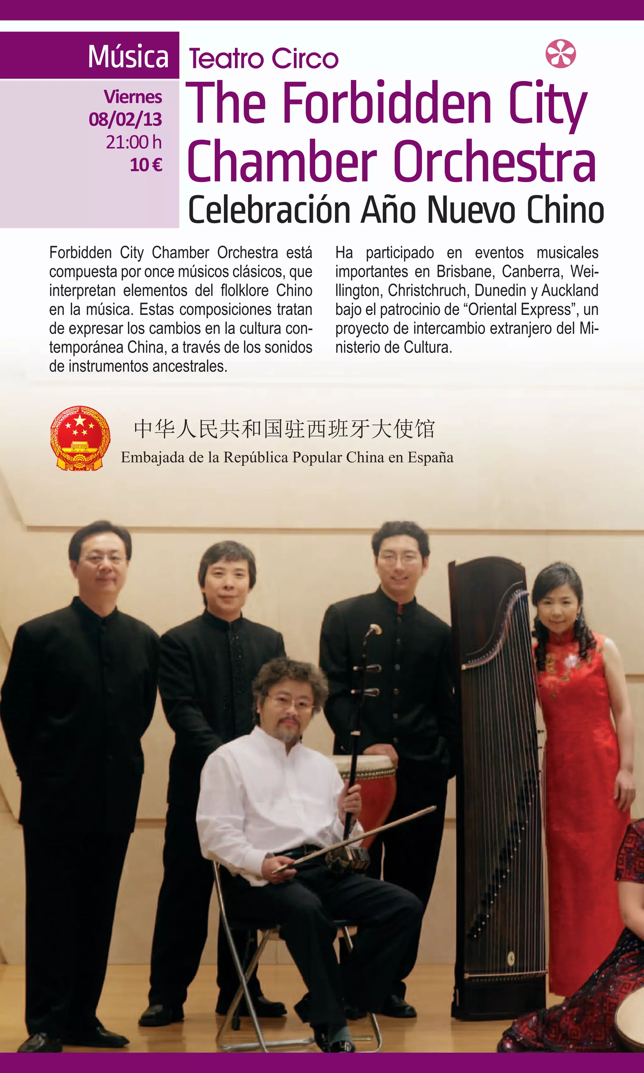 Música Teatro Circo
        Viernes
      08/02/13
        21:00 h
                     The Forbidden City
           10 €      Chamber Orchestra
                     Celebración Año Nuevo Chino
Forbidden City Chamber Orchestra está        Ha participado en eventos musicales
compuesta por once músicos clásicos, que     importantes en Brisbane, Canberra, Wei-
interpretan elementos del flolklore Chino    llington, Christchruch, Dunedin y Auckland
en la música. Estas composiciones tratan     bajo el patrocinio de “Oriental Express”, un
de expresar los cambios en la cultura con-   proyecto de intercambio extranjero del Mi-
temporánea China, a través de los sonidos    nisterio de Cultura.
de instrumentos ancestrales.
 