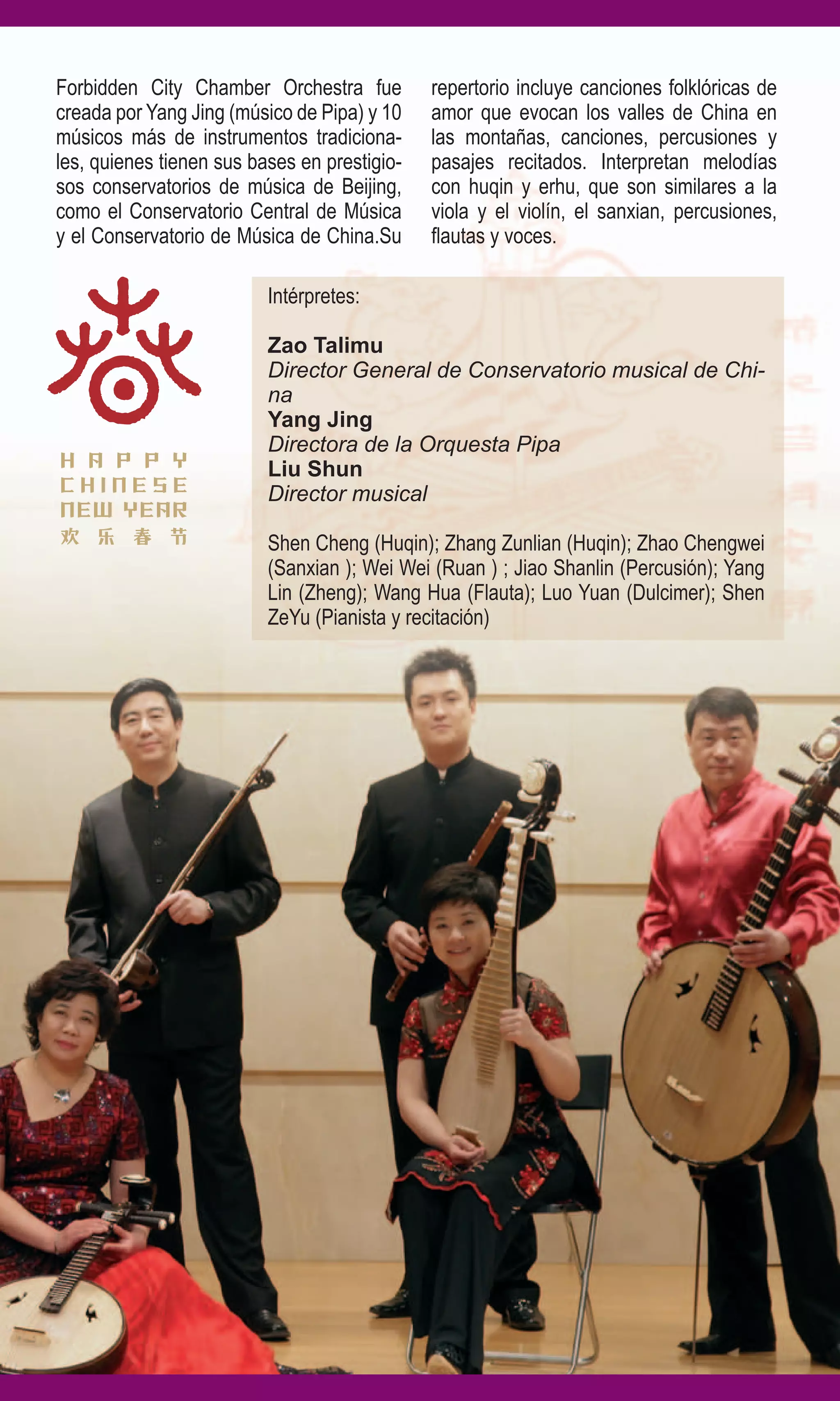 Forbidden City Chamber Orchestra fue          repertorio incluye canciones folklóricas de
creada por Yang Jing (músico de Pipa) y 10    amor que evocan los valles de China en
músicos más de instrumentos tradiciona-       las montañas, canciones, percusiones y
les, quienes tienen sus bases en prestigio-   pasajes recitados. Interpretan melodías
sos conservatorios de música de Beijing,      con huqin y erhu, que son similares a la
como el Conservatorio Central de Música       viola y el violín, el sanxian, percusiones,
y el Conservatorio de Música de China.Su      flautas y voces.

                          Intérpretes:

                          Zao Talimu
                          Director General de Conservatorio musical de Chi-
                          na
                          Yang Jing
                          Directora de la Orquesta Pipa
                          Liu Shun
                          Director musical

                          Shen Cheng (Huqin); Zhang Zunlian (Huqin); Zhao Chengwei
                          (Sanxian ); Wei Wei (Ruan ) ; Jiao Shanlin (Percusión); Yang
                          Lin (Zheng); Wang Hua (Flauta); Luo Yuan (Dulcimer); Shen
                          ZeYu (Pianista y recitación)
 