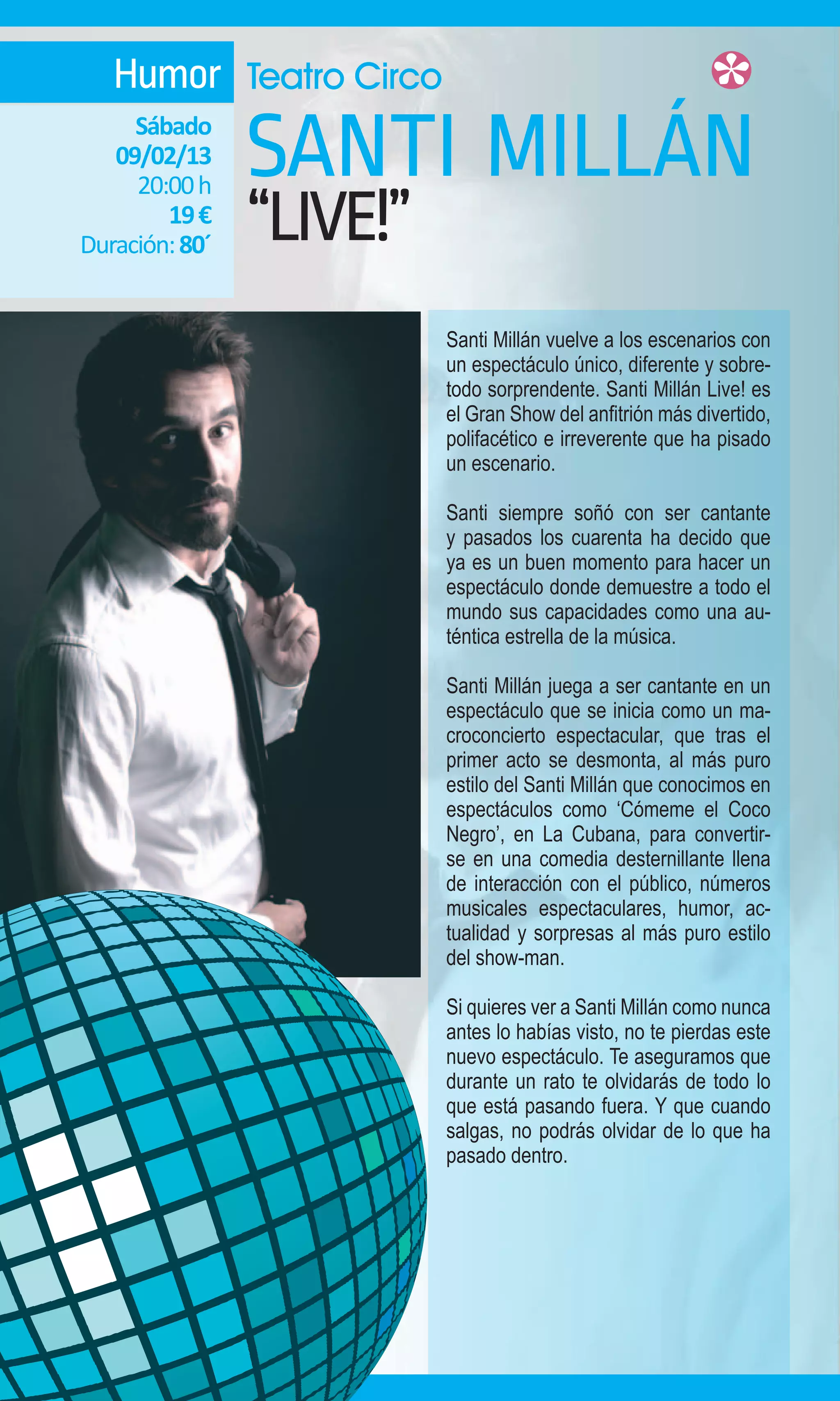 Humor Teatro Circo
     Sábado
   09/02/13
     20:00 h
                SANTI MILLÁN
        19 €
Duración: 80´   “LIVE!”
                          Santi Millán vuelve a los escenarios con
                          un espectáculo único, diferente y sobre-
                          todo sorprendente. Santi Millán Live! es
                          el Gran Show del anfitrión más divertido,
                          polifacético e irreverente que ha pisado
                          un escenario.

                          Santi siempre soñó con ser cantante
                          y pasados los cuarenta ha decido que
                          ya es un buen momento para hacer un
                          espectáculo donde demuestre a todo el
                          mundo sus capacidades como una au-
                          téntica estrella de la música.

                          Santi Millán juega a ser cantante en un
                          espectáculo que se inicia como un ma-
                          croconcierto espectacular, que tras el
                          primer acto se desmonta, al más puro
                          estilo del Santi Millán que conocimos en
                          espectáculos como ‘Cómeme el Coco
                          Negro’, en La Cubana, para convertir-
                          se en una comedia desternillante llena
                          de interacción con el público, números
                          musicales espectaculares, humor, ac-
                          tualidad y sorpresas al más puro estilo
                          del show-man.

                          Si quieres ver a Santi Millán como nunca
                          antes lo habías visto, no te pierdas este
                          nuevo espectáculo. Te aseguramos que
                          durante un rato te olvidarás de todo lo
                          que está pasando fuera. Y que cuando
                          salgas, no podrás olvidar de lo que ha
                          pasado dentro.
 
