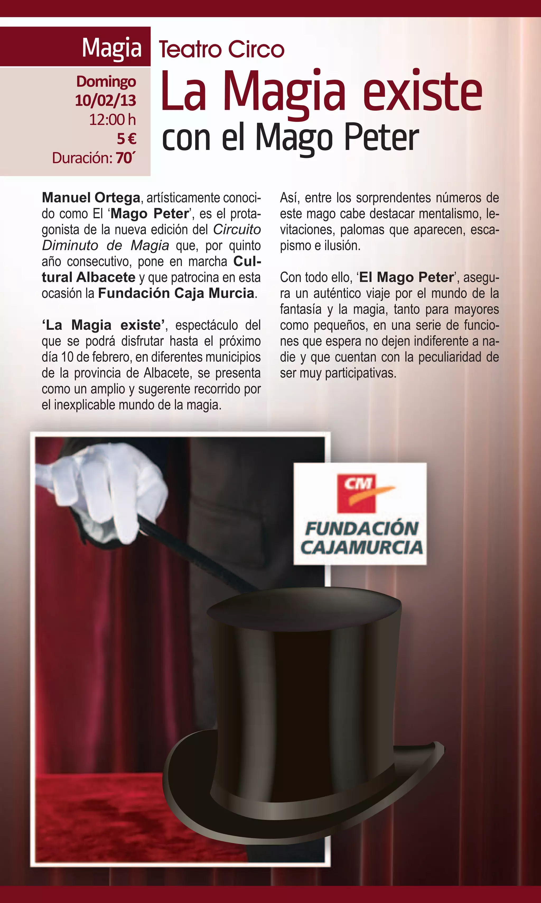 Magia Teatro Circo
    Domingo
    10/02/13
      12:00 h
                      La Magia existe
           5€
 Duración: 70´
                       con el Mago Peter
Manuel Ortega, artísticamente conoci-         Así, entre los sorprendentes números de
do como El ‘Mago Peter’, es el prota-         este mago cabe destacar mentalismo, le-
gonista de la nueva edición del Circuito      vitaciones, palomas que aparecen, esca-
Diminuto de Magia que, por quinto             pismo e ilusión.
año consecutivo, pone en marcha Cul-
tural Albacete y que patrocina en esta        Con todo ello, ‘El Mago Peter’, asegu-
ocasión la Fundación Caja Murcia.             ra un auténtico viaje por el mundo de la
                                              fantasía y la magia, tanto para mayores
‘La Magia existe’, espectáculo del            como pequeños, en una serie de funcio-
que se podrá disfrutar hasta el próximo       nes que espera no dejen indiferente a na-
día 10 de febrero, en diferentes municipios   die y que cuentan con la peculiaridad de
de la provincia de Albacete, se presenta      ser muy participativas.
como un amplio y sugerente recorrido por
el inexplicable mundo de la magia.
 