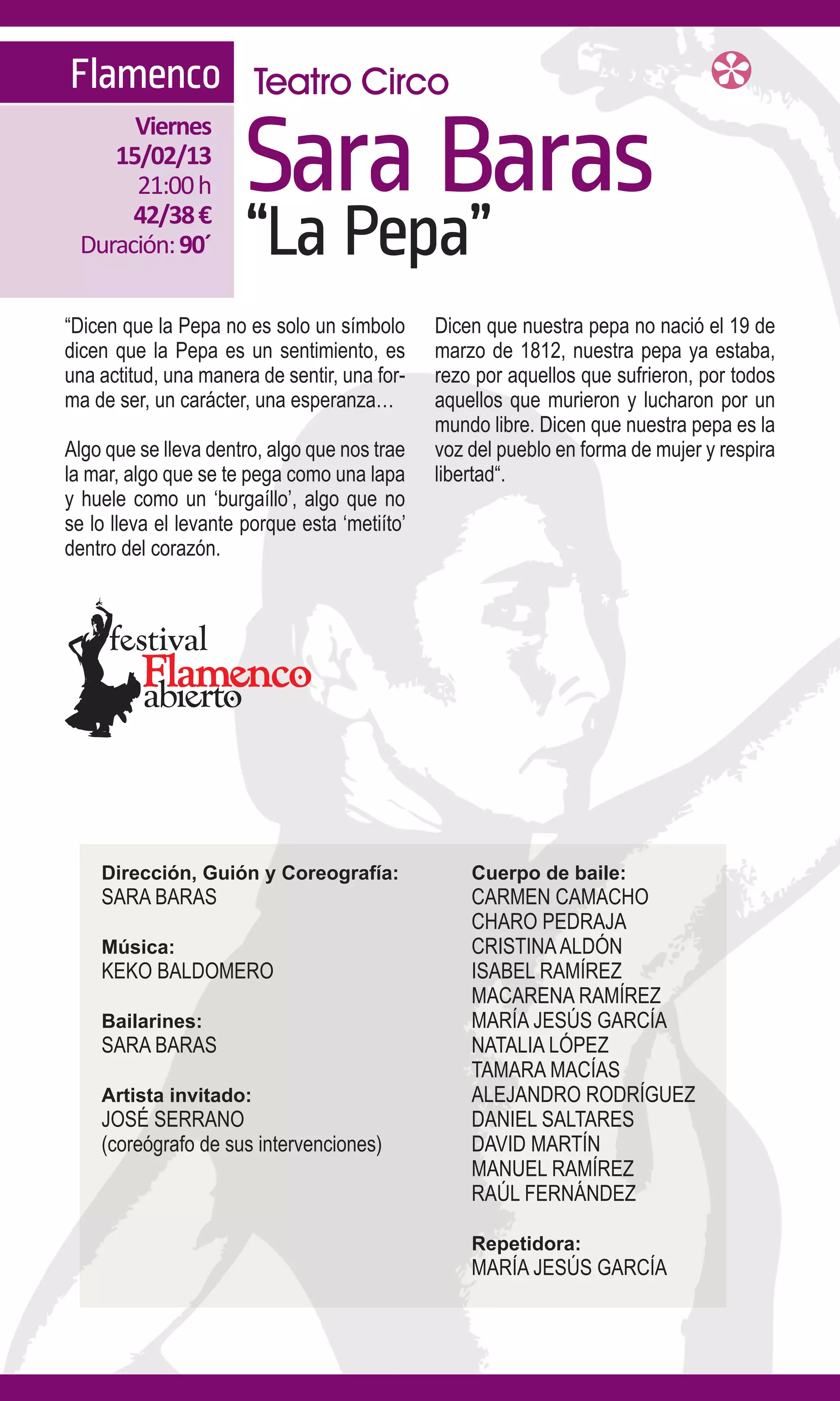 Flamenco Teatro Circo

                       Sara Baras
      Viernes
    15/02/13
      21:00 h
      42/38 €
 Duración: 90´         “La Pepa”
“Dicen que la Pepa no es solo un símbolo       Dicen que nuestra pepa no nació el 19 de
dicen que la Pepa es un sentimiento, es        marzo de 1812, nuestra pepa ya estaba,
una actitud, una manera de sentir, una for-    rezo por aquellos que sufrieron, por todos
ma de ser, un carácter, una esperanza…         aquellos que murieron y lucharon por un
                                               mundo libre. Dicen que nuestra pepa es la
Algo que se lleva dentro, algo que nos trae    voz del pueblo en forma de mujer y respira
la mar, algo que se te pega como una lapa      libertad“.
y huele como un ‘burgaíllo’, algo que no
se lo lleva el levante porque esta ‘metiíto’
dentro del corazón.




    Dirección, Guión y Coreografía:                Cuerpo de baile:
    SARA BARAS                                     CARMEN CAMACHO
                                                   CHARO PEDRAJA
    Música:                                        CRISTINA ALDÓN
    KEKO BALDOMERO                                 ISABEL RAMÍREZ
                                                   MACARENA RAMÍREZ
    Bailarines:                                    MARÍA JESÚS GARCÍA
    SARA BARAS                                     NATALIA LÓPEZ
                                                   TAMARA MACÍAS
    Artista invitado:                              ALEJANDRO RODRÍGUEZ
    JOSÉ SERRANO                                   DANIEL SALTARES
    (coreógrafo de sus intervenciones)             DAVID MARTÍN
                                                   MANUEL RAMÍREZ
                                                   RAÚL FERNÁNDEZ

                                                   Repetidora:
                                                   MARÍA JESÚS GARCÍA
 