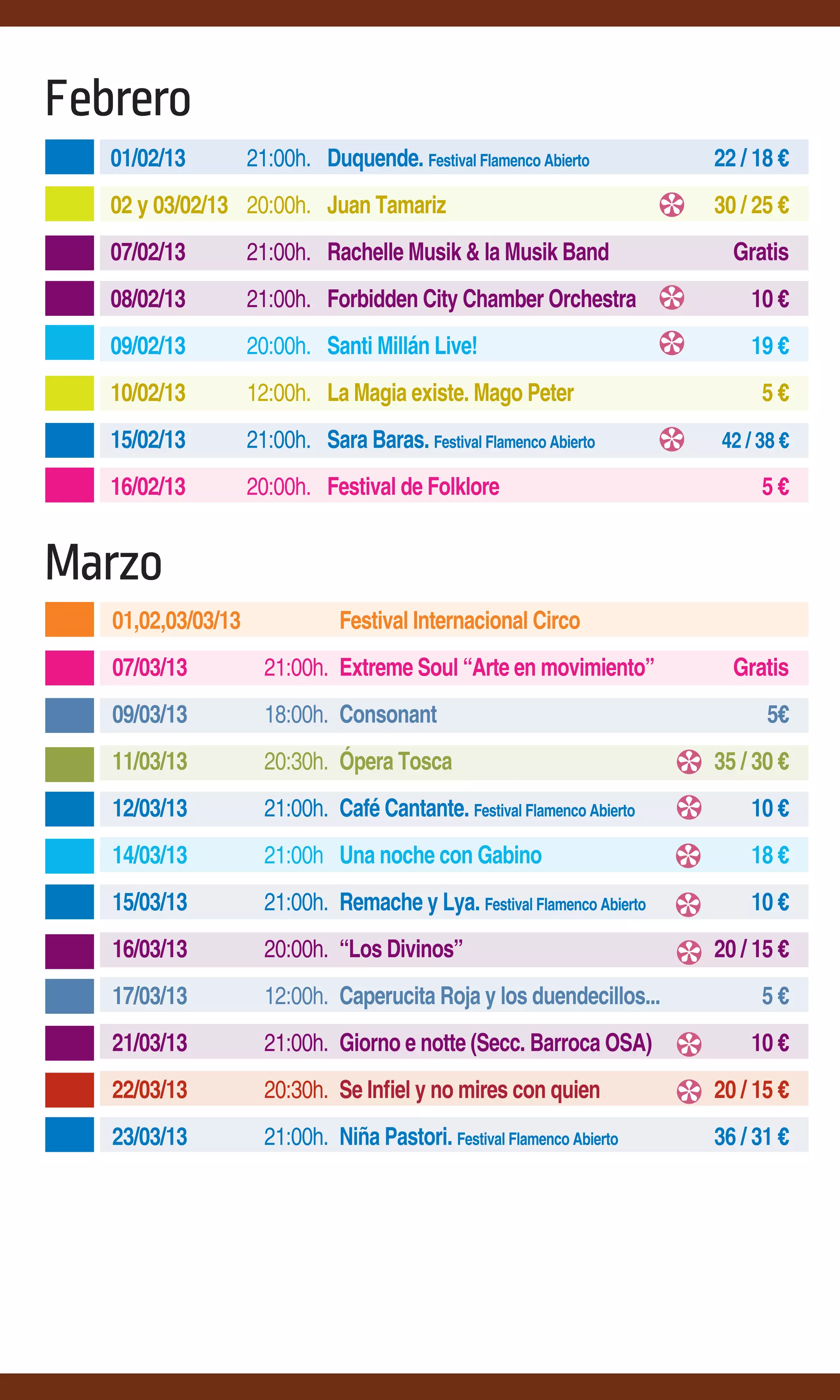 Febrero
   01/02/13         21:00h. Duquende. Festival Flamenco Abierto          22 / 18 €
   02 y 03/02/13 20:00h. Juan Tamariz                                    30 / 25 €
   07/02/13         21:00h. Rachelle Musik & la Musik Band                 Gratis
   08/02/13         21:00h. Forbidden City Chamber Orchestra                 10 €
   09/02/13         20:00h. Santi Millán Live!                               19 €
   10/02/13         12:00h. La Magia existe. Mago Peter                       5€
   15/02/13         21:00h. Sara Baras. Festival Flamenco Abierto        42 / 38 €

   16/02/13         20:00h. Festival de Folklore                              5€


Marzo
   01,02,03/03/13              Festival Internacional Circo
   07/03/13           21:00h. Extreme Soul “Arte en movimiento”            Gratis
   09/03/13           18:00h. Consonant                                        5€
   11/03/13           20:30h. Ópera Tosca                                35 / 30 €
   12/03/13           21:00h. Café Cantante. Festival Flamenco Abierto       10 €
   14/03/13           21:00h Una noche con Gabino                            18 €
   15/03/13           21:00h. Remache y Lya. Festival Flamenco Abierto       10 €
   16/03/13           20:00h. “Los Divinos”                              20 / 15 €
   17/03/13           12:00h. Caperucita Roja y los duendecillos...           5€
   21/03/13           21:00h. Giorno e notte (Secc. Barroca OSA)             10 €
   22/03/13           20:30h. Se Infiel y no mires con quien             20 / 15 €
   23/03/13           21:00h. Niña Pastori. Festival Flamenco Abierto    36 / 31 €
 