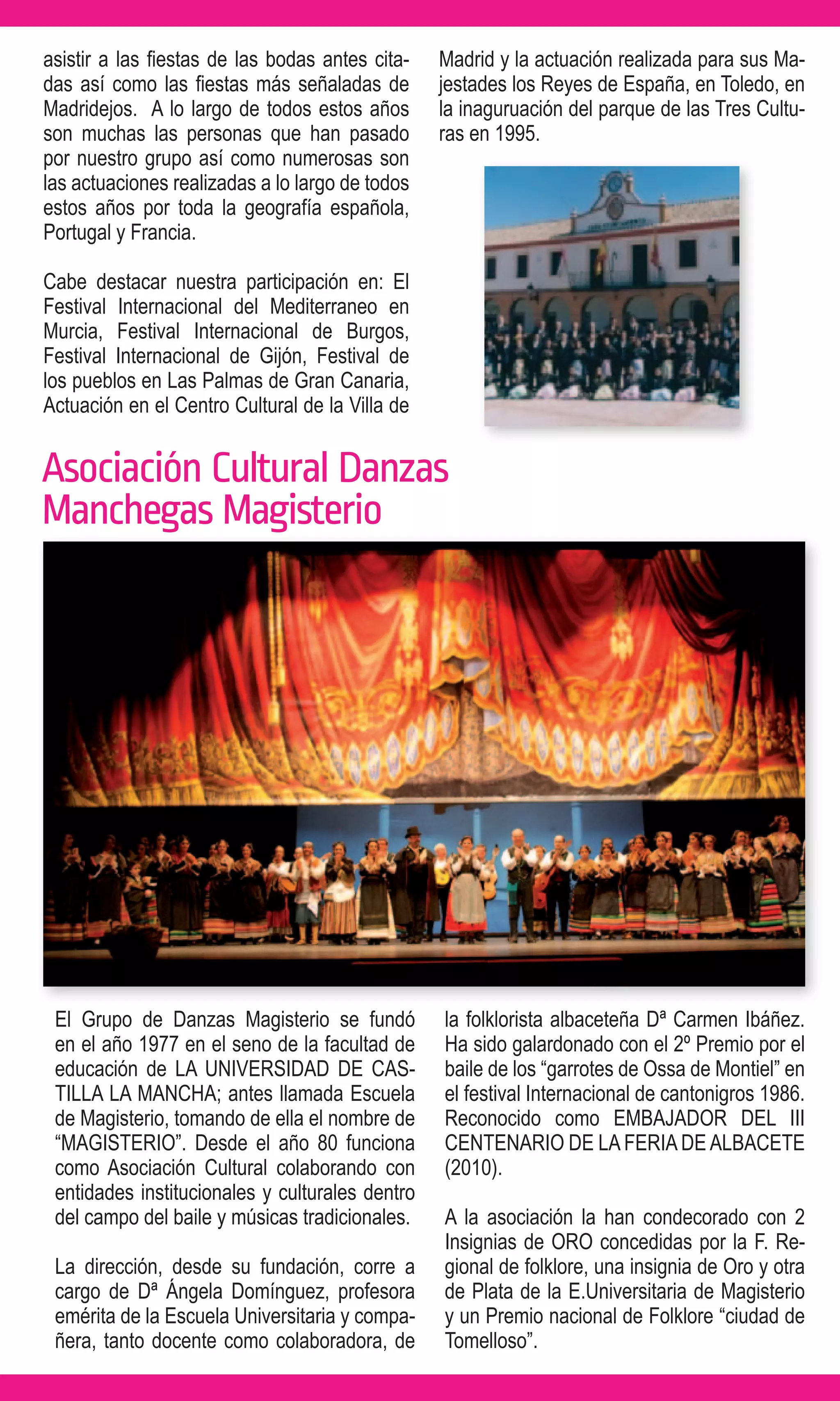 asistir a las fiestas de las bodas antes cita-   Madrid y la actuación realizada para sus Ma-
das así como las fiestas más señaladas de        jestades los Reyes de España, en Toledo, en
Madridejos. A lo largo de todos estos años       la inaguruación del parque de las Tres Cultu-
son muchas las personas que han pasado           ras en 1995.
por nuestro grupo así como numerosas son
las actuaciones realizadas a lo largo de todos
estos años por toda la geografía española,
Portugal y Francia.

Cabe destacar nuestra participación en: El
Festival Internacional del Mediterraneo en
Murcia, Festival Internacional de Burgos,
Festival Internacional de Gijón, Festival de
los pueblos en Las Palmas de Gran Canaria,
Actuación en el Centro Cultural de la Villa de


Asociación Cultural Danzas
Manchegas Magisterio




 El Grupo de Danzas Magisterio se fundó          la folklorista albaceteña Dª Carmen Ibáñez.
 en el año 1977 en el seno de la facultad de     Ha sido galardonado con el 2º Premio por el
 educación de LA UNIVERSIDAD DE CAS-             baile de los “garrotes de Ossa de Montiel” en
 TILLA LA MANCHA; antes llamada Escuela          el festival Internacional de cantonigros 1986.
 de Magisterio, tomando de ella el nombre de     Reconocido como EMBAJADOR DEL III
 “MAGISTERIO”. Desde el año 80 funciona          CENTENARIO DE LA FERIA DE ALBACETE
 como Asociación Cultural colaborando con        (2010).
 entidades institucionales y culturales dentro
 del campo del baile y músicas tradicionales.    A la asociación la han condecorado con 2
                                                 Insignias de ORO concedidas por la F. Re-
 La dirección, desde su fundación, corre a       gional de folklore, una insignia de Oro y otra
 cargo de Dª Ángela Domínguez, profesora         de Plata de la E.Universitaria de Magisterio
 emérita de la Escuela Universitaria y compa-    y un Premio nacional de Folklore “ciudad de
 ñera, tanto docente como colaboradora, de       Tomelloso”.
 